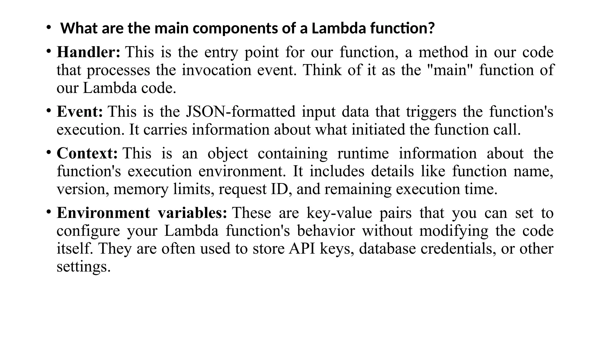 • What are the main components of a Lambda function?
• Handler: This is the entry point for our function, a method in our code
that processes the invocation event. Think of it as the "main" function of
our Lambda code.
• Event: This is the JSON-formatted input data that triggers the function's
execution. It carries information about what initiated the function call.
• Context: This is an object containing runtime information about the
function's execution environment. It includes details like function name,
version, memory limits, request ID, and remaining execution time.
• Environment variables: These are key-value pairs that you can set to
configure your Lambda function's behavior without modifying the code
itself. They are often used to store API keys, database credentials, or other
settings.
 