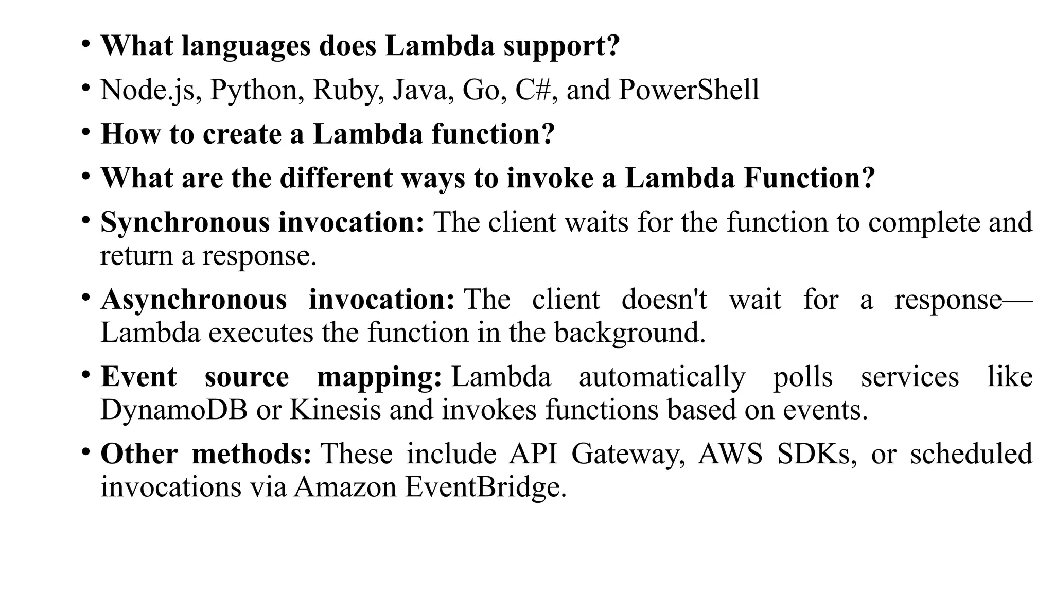 • What languages does Lambda support?
• Node.js, Python, Ruby, Java, Go, C#, and PowerShell
• How to create a Lambda function?
• What are the different ways to invoke a Lambda Function?
• Synchronous invocation: The client waits for the function to complete and
return a response.
• Asynchronous invocation: The client doesn't wait for a response—
Lambda executes the function in the background.
• Event source mapping: Lambda automatically polls services like
DynamoDB or Kinesis and invokes functions based on events.
• Other methods: These include API Gateway, AWS SDKs, or scheduled
invocations via Amazon EventBridge.
 