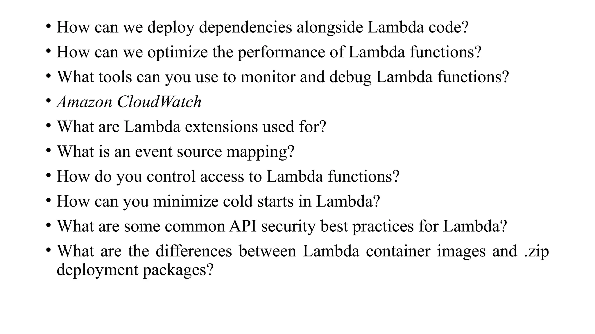 • How can we deploy dependencies alongside Lambda code?
• How can we optimize the performance of Lambda functions?
• What tools can you use to monitor and debug Lambda functions?
• Amazon CloudWatch
• What are Lambda extensions used for?
• What is an event source mapping?
• How do you control access to Lambda functions?
• How can you minimize cold starts in Lambda?
• What are some common API security best practices for Lambda?
• What are the differences between Lambda container images and .zip
deployment packages?
 