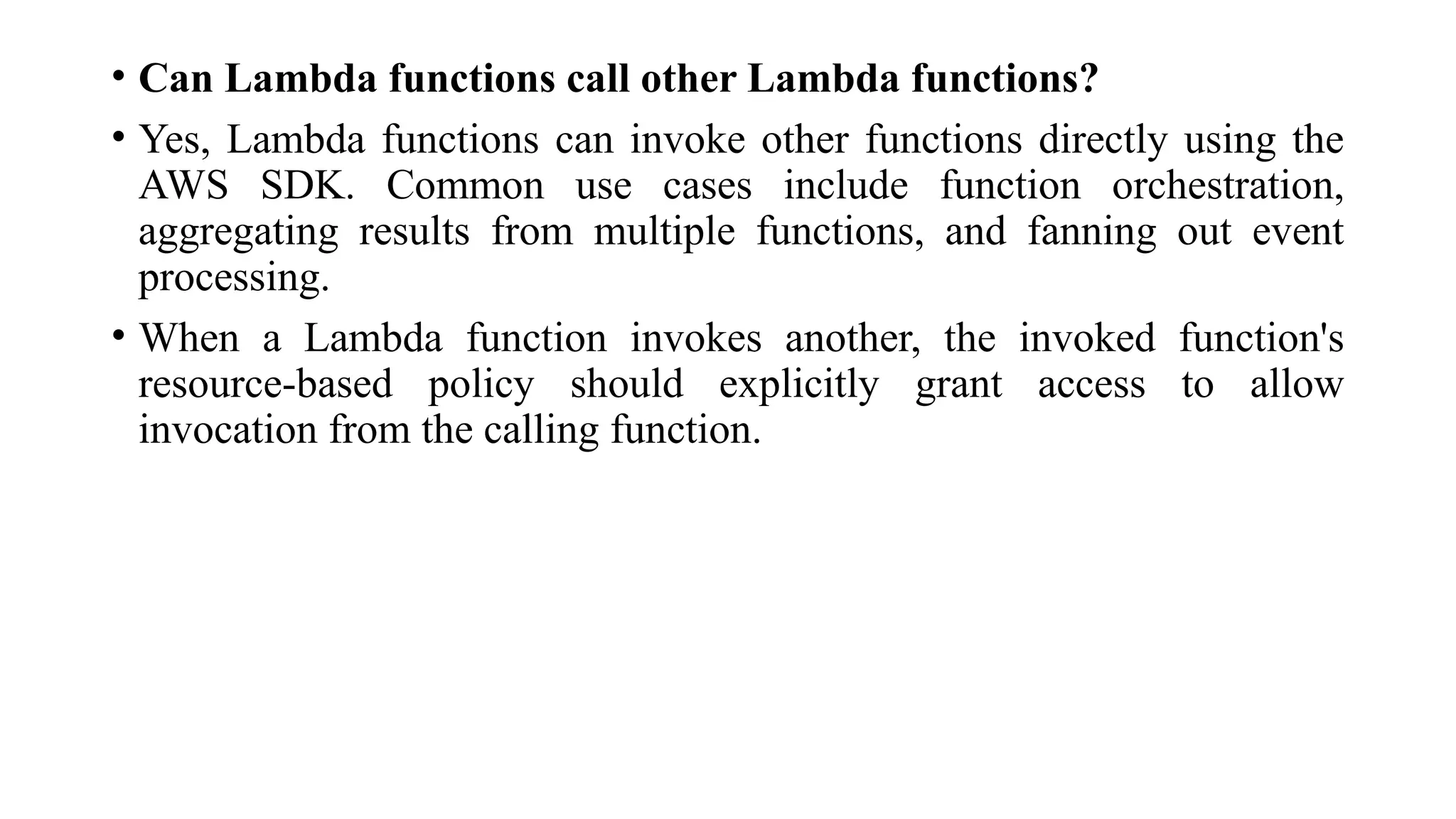 • Can Lambda functions call other Lambda functions?
• Yes, Lambda functions can invoke other functions directly using the
AWS SDK. Common use cases include function orchestration,
aggregating results from multiple functions, and fanning out event
processing.
• When a Lambda function invokes another, the invoked function's
resource-based policy should explicitly grant access to allow
invocation from the calling function.
 