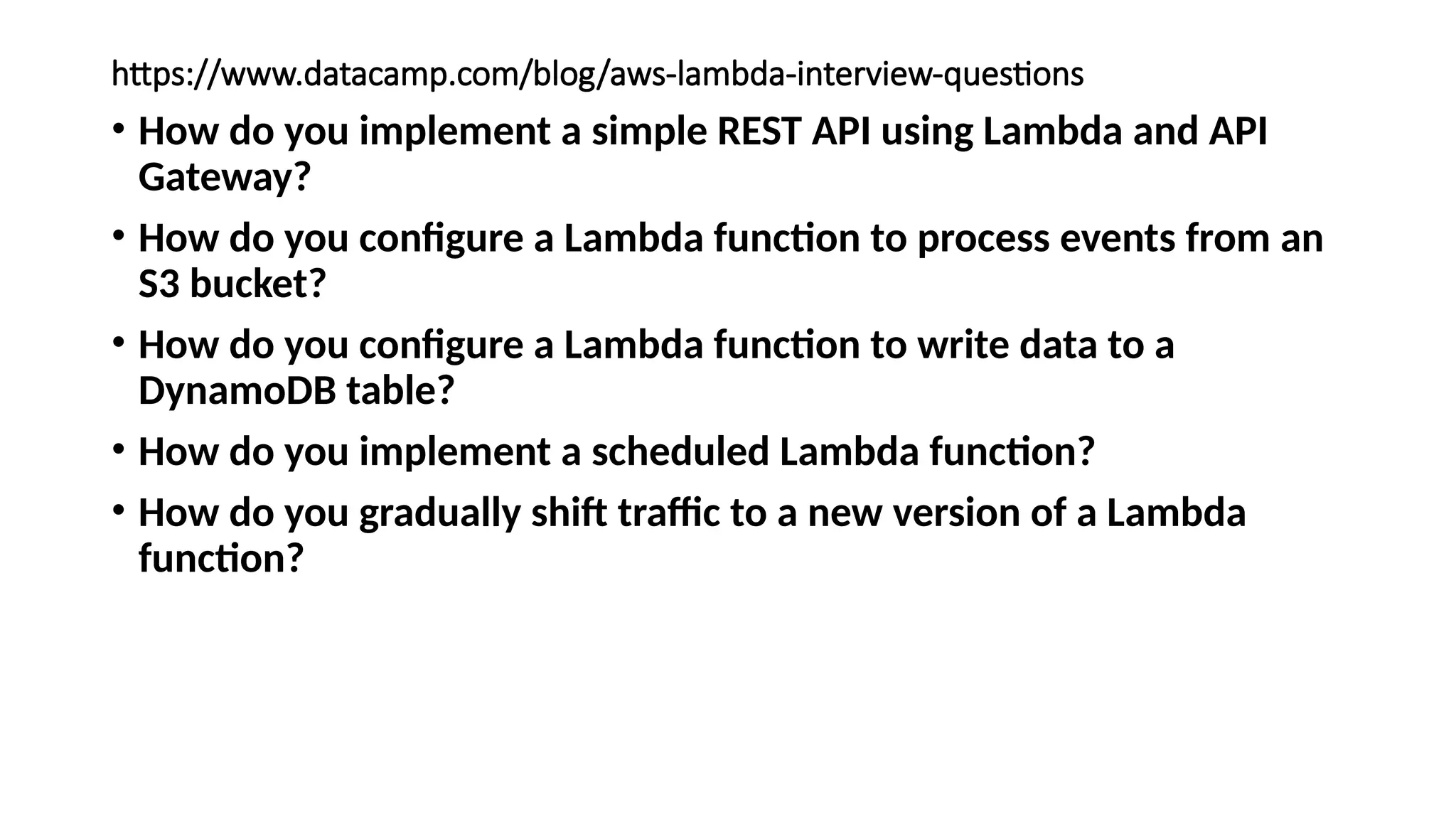 https://www.datacamp.com/blog/aws-lambda-interview-questions
• How do you implement a simple REST API using Lambda and API
Gateway?
• How do you configure a Lambda function to process events from an
S3 bucket?
• How do you configure a Lambda function to write data to a
DynamoDB table?
• How do you implement a scheduled Lambda function?
• How do you gradually shift traffic to a new version of a Lambda
function?
 