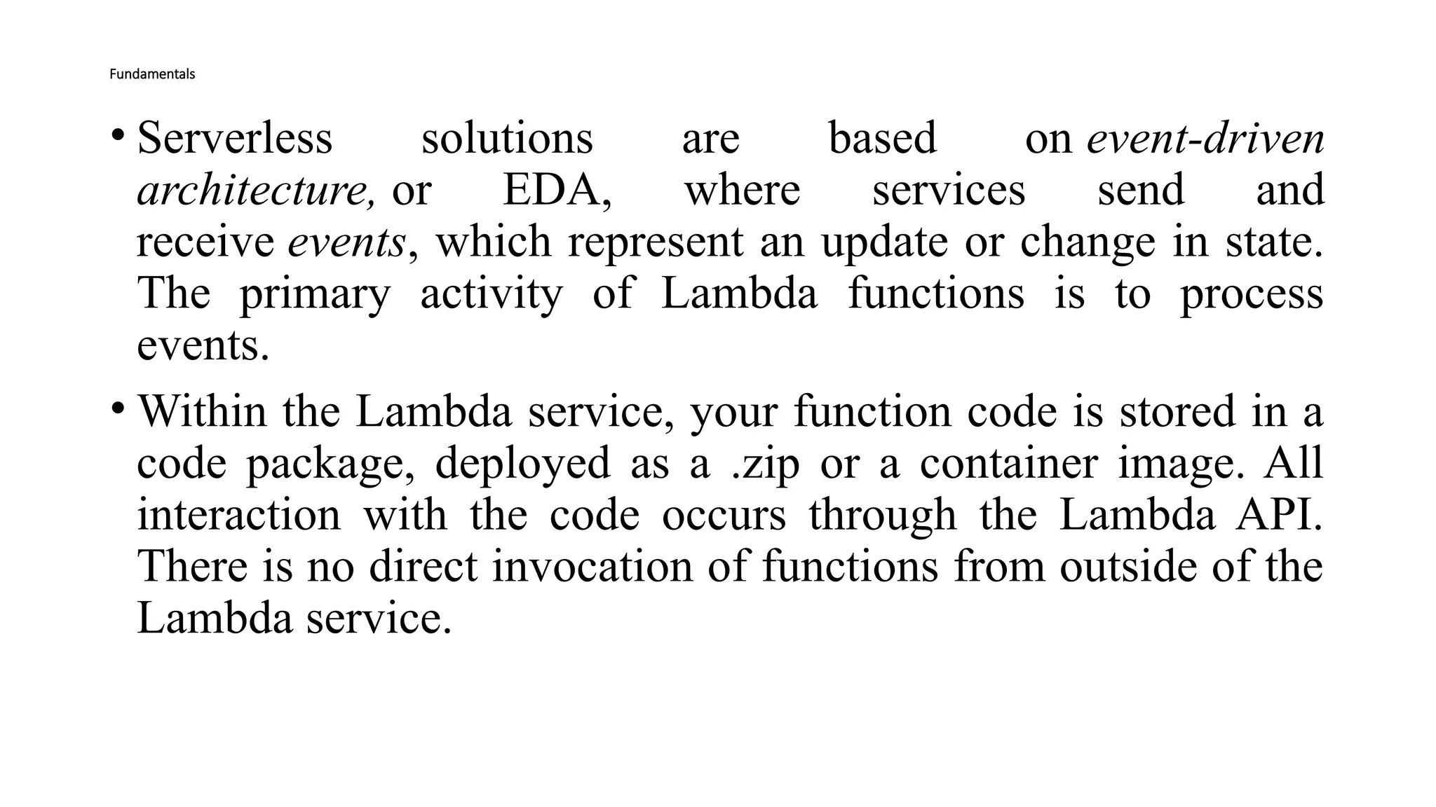 Fundamentals
• Serverless solutions are based on event-driven
architecture, or EDA, where services send and
receive events, which represent an update or change in state.
The primary activity of Lambda functions is to process
events.
• Within the Lambda service, your function code is stored in a
code package, deployed as a .zip or a container image. All
interaction with the code occurs through the Lambda API.
There is no direct invocation of functions from outside of the
Lambda service.
 