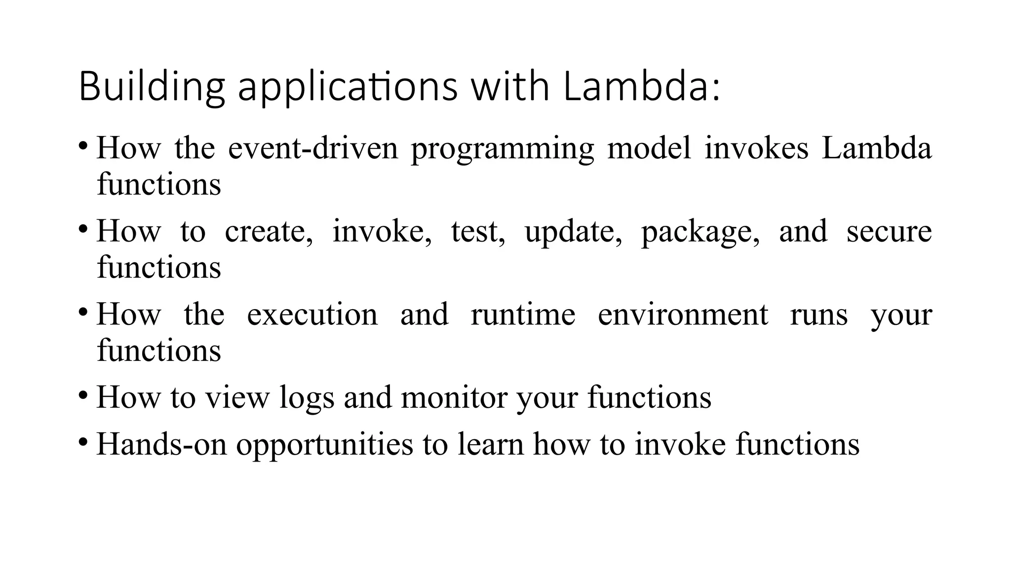 Building applications with Lambda:
• How the event-driven programming model invokes Lambda
functions
• How to create, invoke, test, update, package, and secure
functions
• How the execution and runtime environment runs your
functions
• How to view logs and monitor your functions
• Hands-on opportunities to learn how to invoke functions
 