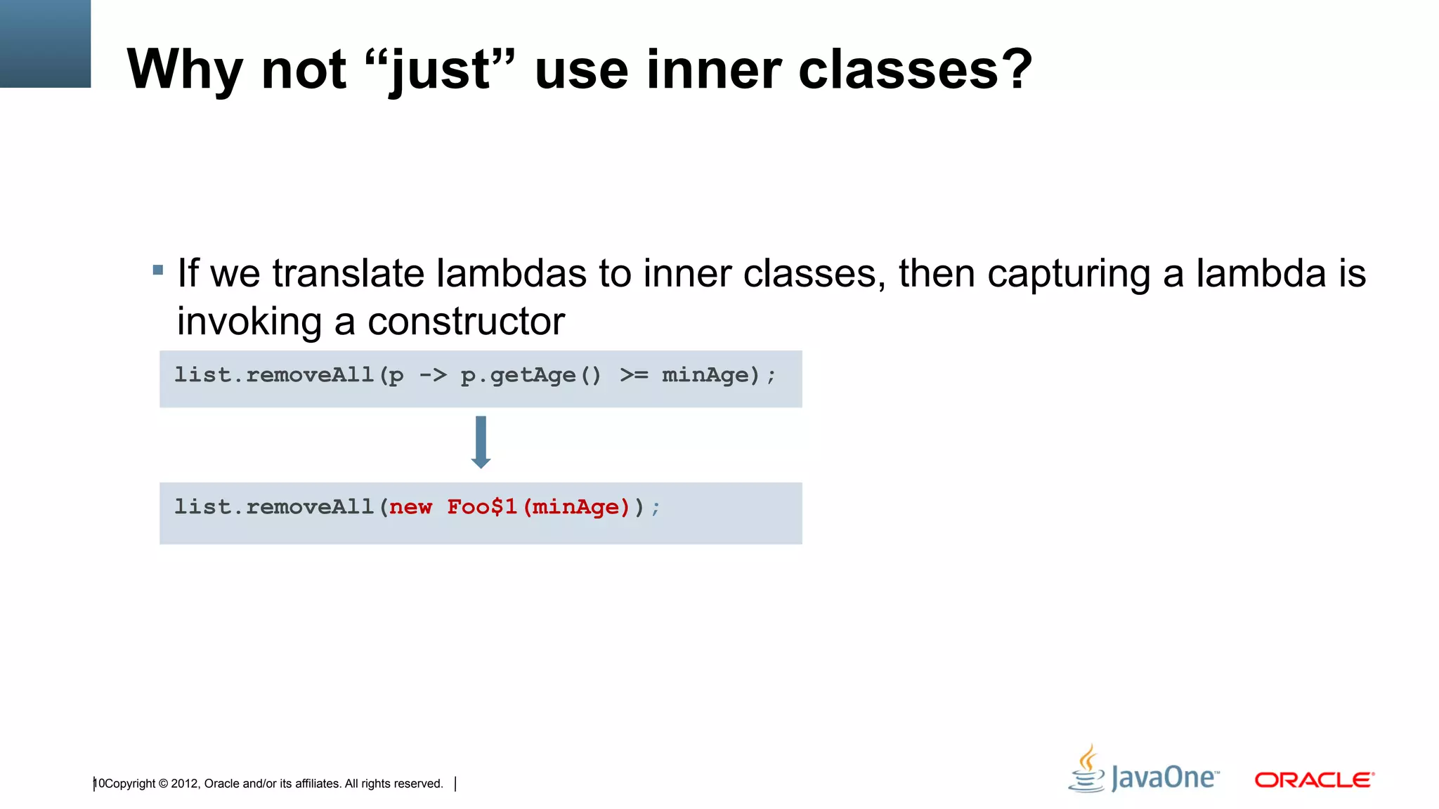 Why not “just” use inner classes?


            If we translate lambdas to inner classes, then capturing a lambda is
                invoking a constructor
                list.removeAll(p -> p.getAge() >= minAge);




                list.removeAll(new Foo$1(minAge));




10Copyright © 2012, Oracle and/or its affiliates. All rights reserved.
 
