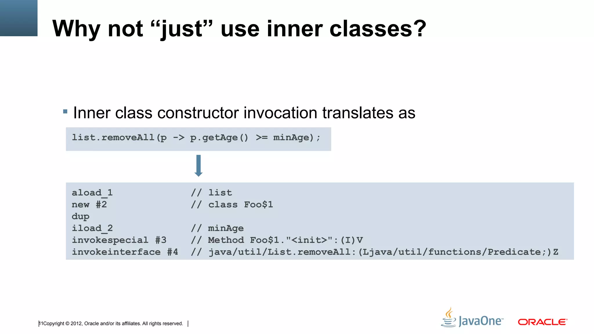 Why not “just” use inner classes?


            Inner class constructor invocation translates as
                list.removeAll(p -> p.getAge() >= minAge);




                aload_1                                                  // list
                new #2                                                   // class Foo$1
                dup
                iload_2                                                  // minAge
                invokespecial #3                                         // Method Foo$1."<init>":(I)V
                invokeinterface #4                                       // java/util/List.removeAll:(Ljava/util/functions/Predicate;)Z




11Copyright © 2012, Oracle and/or its affiliates. All rights reserved.
 