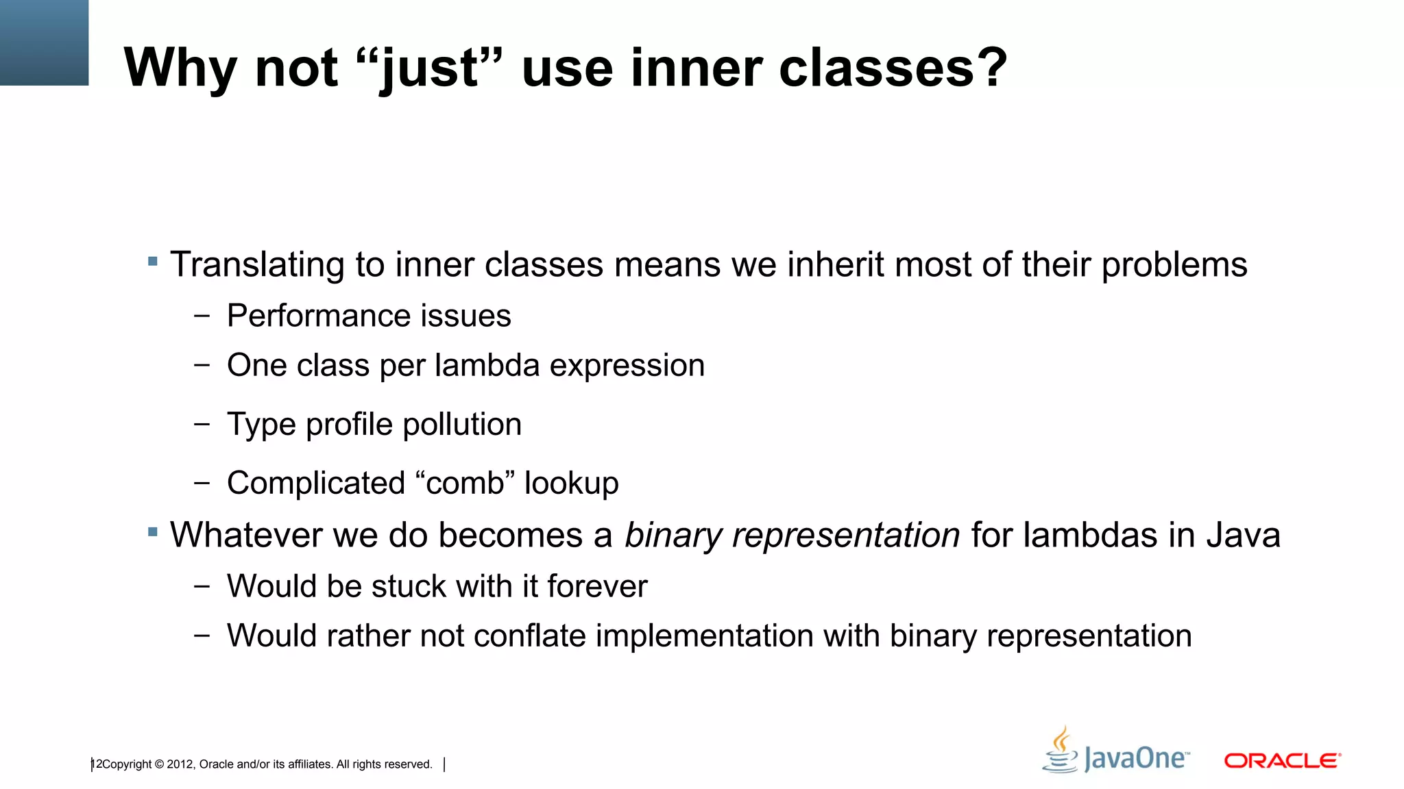 Why not “just” use inner classes?


            Translating to inner classes means we inherit most of their problems
                     – Performance issues
                     – One class per lambda expression

                     – Type profile pollution

                     – Complicated “comb” lookup
            Whatever we do becomes a binary representation for lambdas in Java
                     – Would be stuck with it forever
                     – Would rather not conflate implementation with binary representation



12Copyright © 2012, Oracle and/or its affiliates. All rights reserved.
 