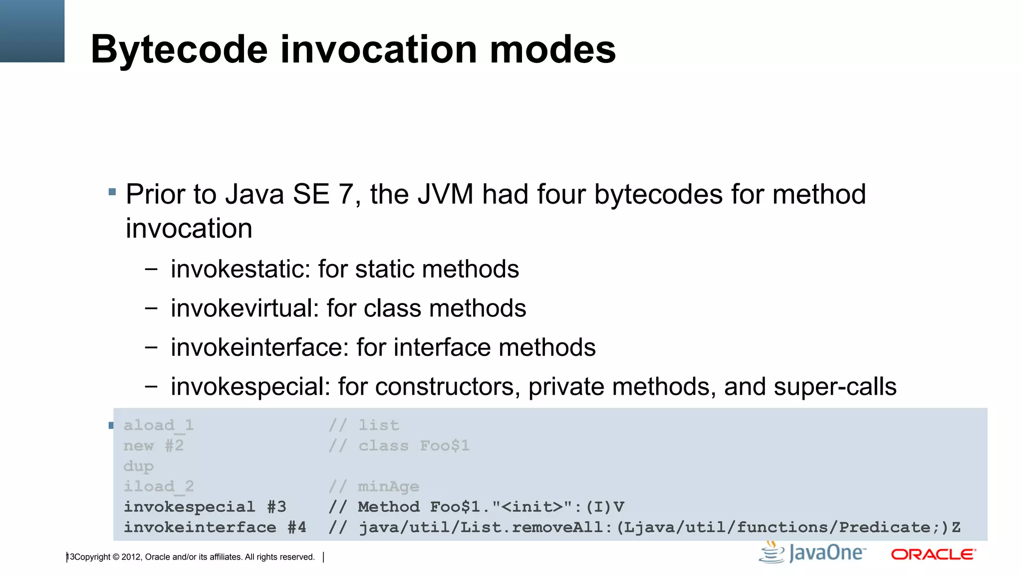 Bytecode invocation modes


            Prior to Java SE 7, the JVM had four bytecodes for method
                invocation
                      – invokestatic: for static methods
                      – invokevirtual: for class methods
                      – invokeinterface: for interface methods
                      – invokespecial: for constructors, private methods, and super-calls
            aload_1 specifies a// list name, method name, and method signature
             Each                class
                new #2                                                   // class Foo$1
                dup
                iload_2                                                  // minAge
                invokespecial #3                                         // Method Foo$1."<init>":(I)V
                invokeinterface #4                                       // java/util/List.removeAll:(Ljava/util/functions/Predicate;)Z
13Copyright © 2012, Oracle and/or its affiliates. All rights reserved.
 