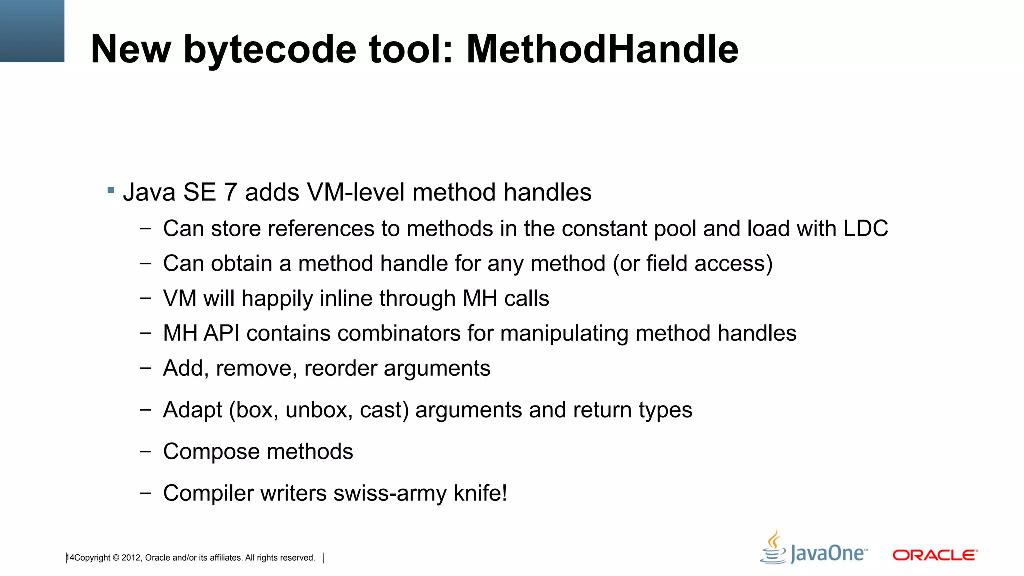 New bytecode tool: MethodHandle


            Java SE 7 adds VM-level method handles
                    – Can store references to methods in the constant pool and load with LDC
                    – Can obtain a method handle for any method (or field access)
                    – VM will happily inline through MH calls
                    – MH API contains combinators for manipulating method handles
                    – Add, remove, reorder arguments

                    – Adapt (box, unbox, cast) arguments and return types

                    – Compose methods

                    – Compiler writers swiss-army knife!


14Copyright © 2012, Oracle and/or its affiliates. All rights reserved.
 