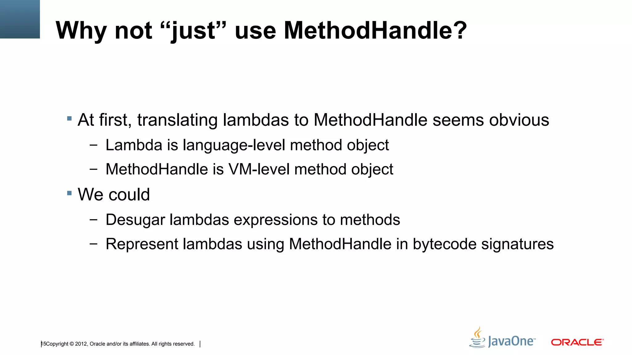 Why not “just” use MethodHandle?


            At first, translating lambdas to MethodHandle seems obvious
                      – Lambda is language-level method object
                      – MethodHandle is VM-level method object
            We could
                      – Desugar lambdas expressions to methods
                      – Represent lambdas using MethodHandle in bytecode signatures




15Copyright © 2012, Oracle and/or its affiliates. All rights reserved.
 