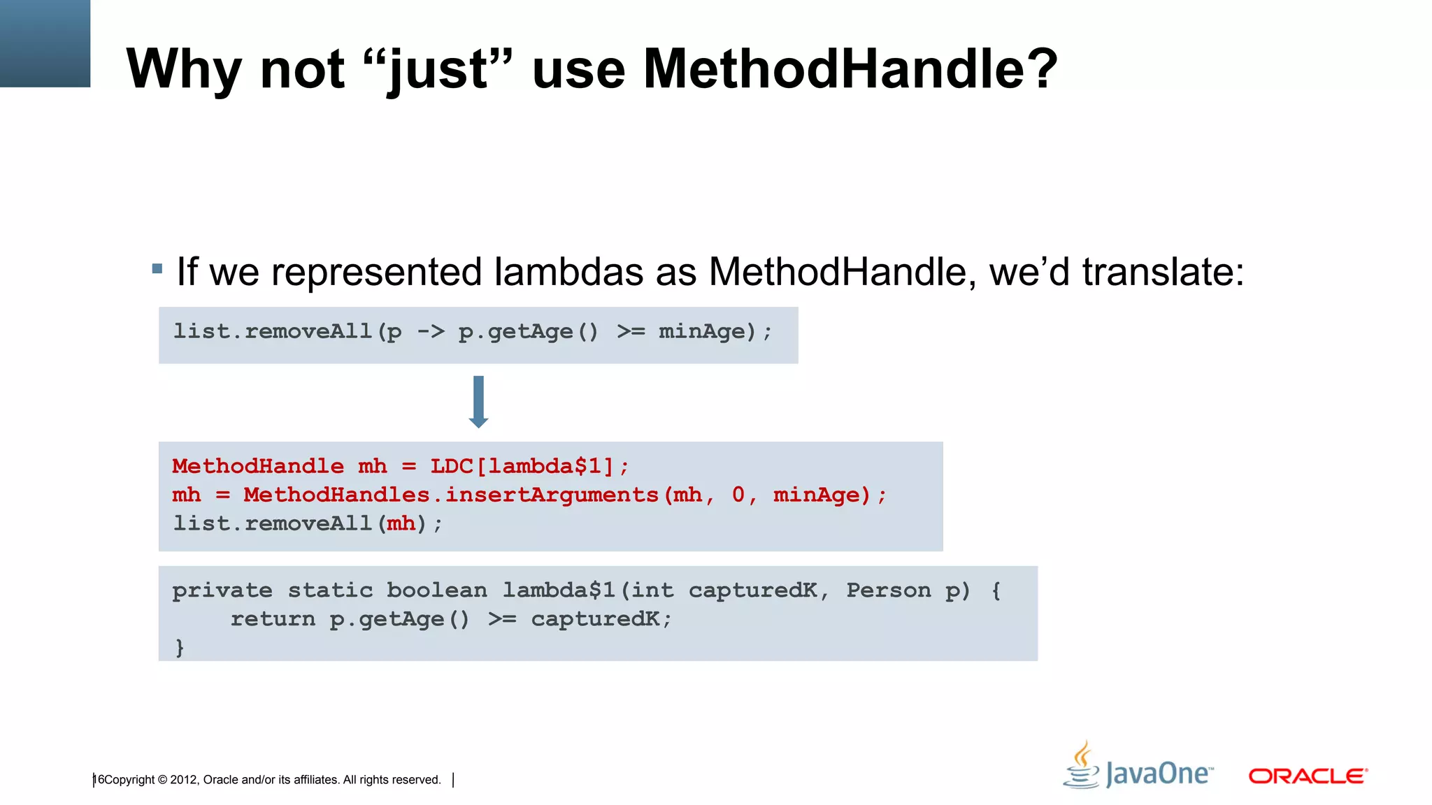 Why not “just” use MethodHandle?


            If we represented lambdas as MethodHandle, we’d translate:
                list.removeAll(p -> p.getAge() >= minAge);




                MethodHandle mh = LDC[lambda$1];
                mh = MethodHandles.insertArguments(mh, 0, minAge);
                list.removeAll(mh);

                private static boolean lambda$1(int capturedK, Person p) {
                    return p.getAge() >= capturedK;
                }




16Copyright © 2012, Oracle and/or its affiliates. All rights reserved.
 