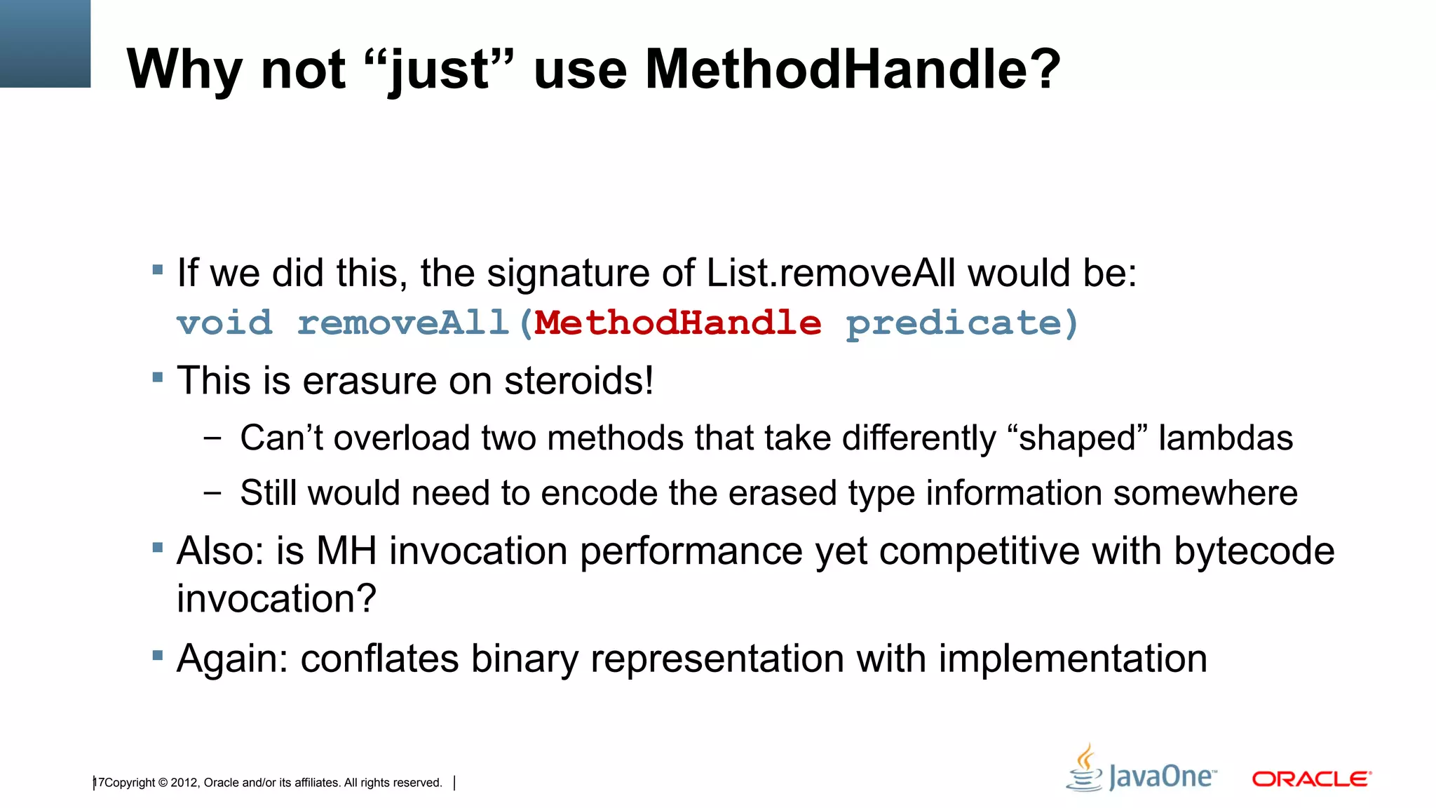 Why not “just” use MethodHandle?


            If we did this, the signature of List.removeAll would be:
             void removeAll(MethodHandle predicate)
            This is erasure on steroids!
                      – Can’t overload two methods that take differently “shaped” lambdas
                      – Still would need to encode the erased type information somewhere
            Also: is MH invocation performance yet competitive with bytecode
             invocation?
            Again: conflates binary representation with implementation


17Copyright © 2012, Oracle and/or its affiliates. All rights reserved.
 