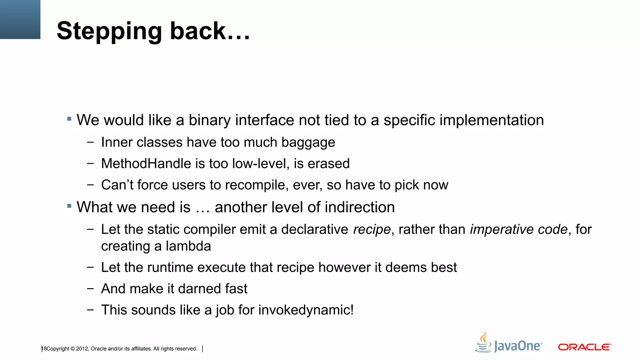 Stepping back…


            We would like a binary interface not tied to a specific implementation
                    – Inner classes have too much baggage
                    – MethodHandle is too low-level, is erased
                    – Can’t force users to recompile, ever, so have to pick now
            What we need is … another level of indirection
                    – Let the static compiler emit a declarative recipe, rather than imperative code, for
                          creating a lambda
                    – Let the runtime execute that recipe however it deems best
                    – And make it darned fast
                    – This sounds like a job for invokedynamic!


18Copyright © 2012, Oracle and/or its affiliates. All rights reserved.
 