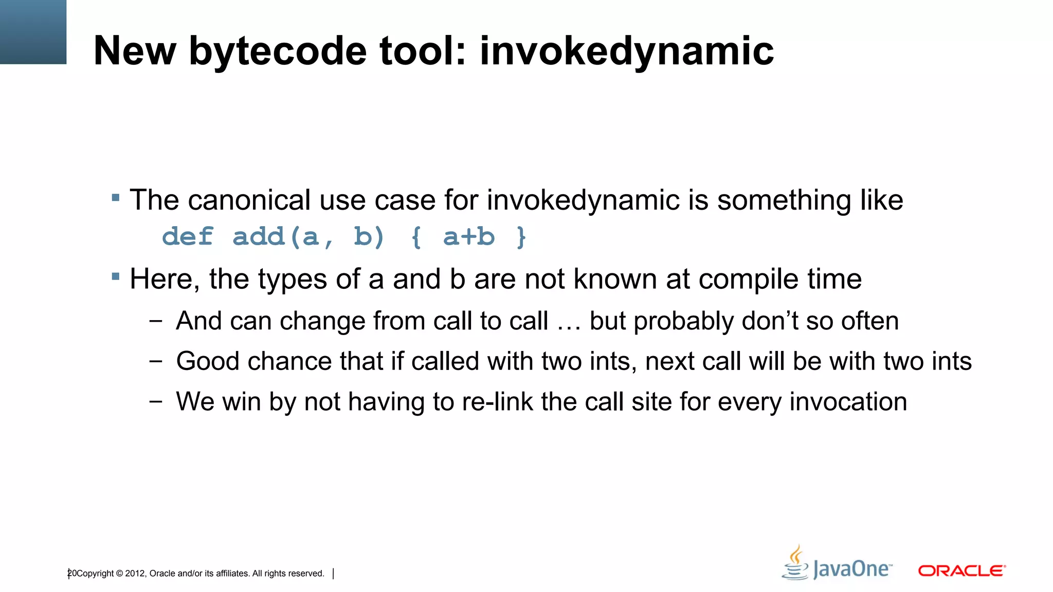 New bytecode tool: invokedynamic


            The canonical use case for invokedynamic is something like
               def add(a, b) { a+b }
            Here, the types of a and b are not known at compile time
                      – And can change from call to call … but probably don’t so often
                      – Good chance that if called with two ints, next call will be with two ints
                      – We win by not having to re-link the call site for every invocation




20Copyright © 2012, Oracle and/or its affiliates. All rights reserved.
 