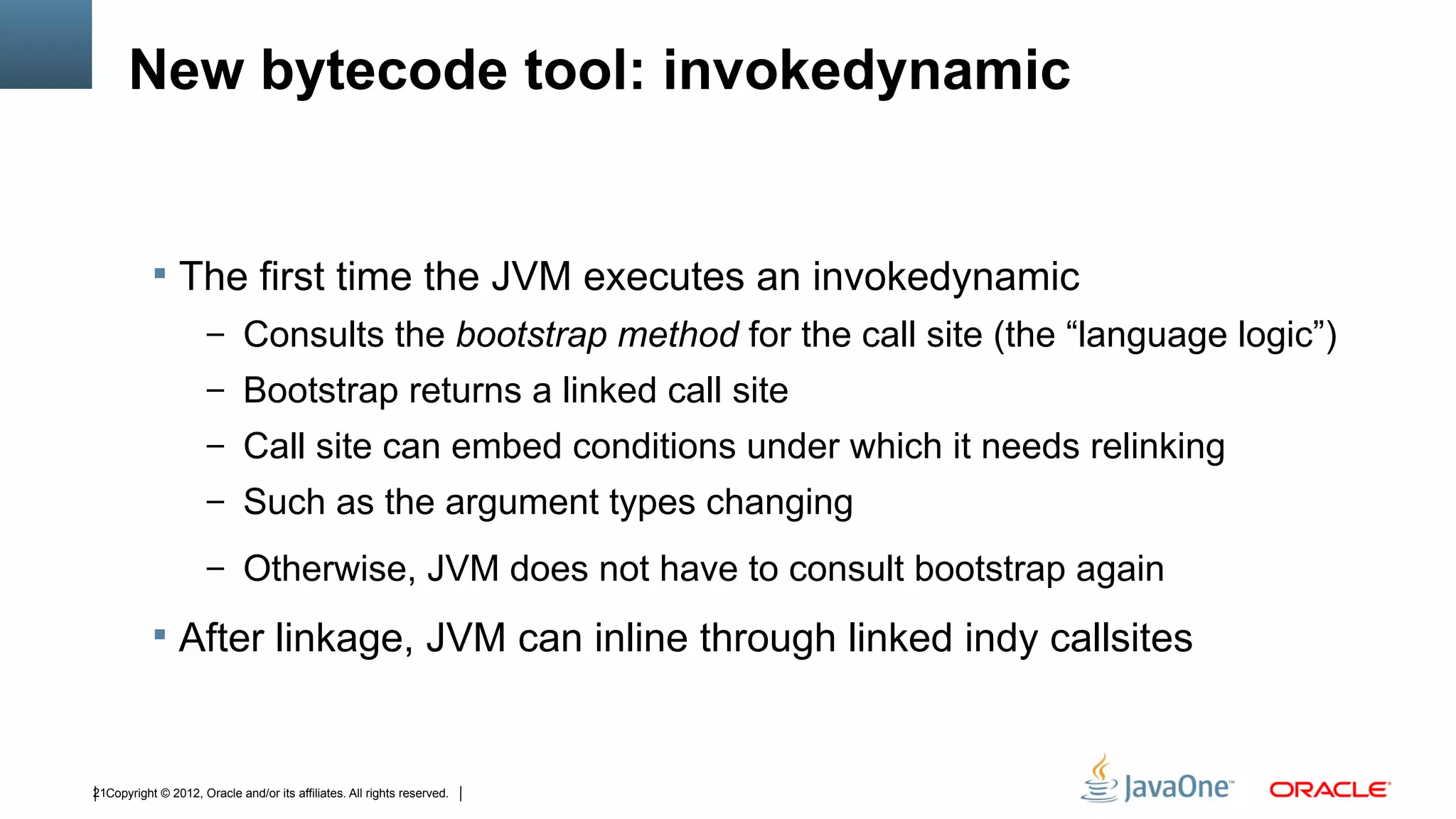 New bytecode tool: invokedynamic


            The first time the JVM executes an invokedynamic
                      – Consults the bootstrap method for the call site (the “language logic”)
                      – Bootstrap returns a linked call site
                      – Call site can embed conditions under which it needs relinking
                      – Such as the argument types changing

                      – Otherwise, JVM does not have to consult bootstrap again

            After linkage, JVM can inline through linked indy callsites



21Copyright © 2012, Oracle and/or its affiliates. All rights reserved.
 