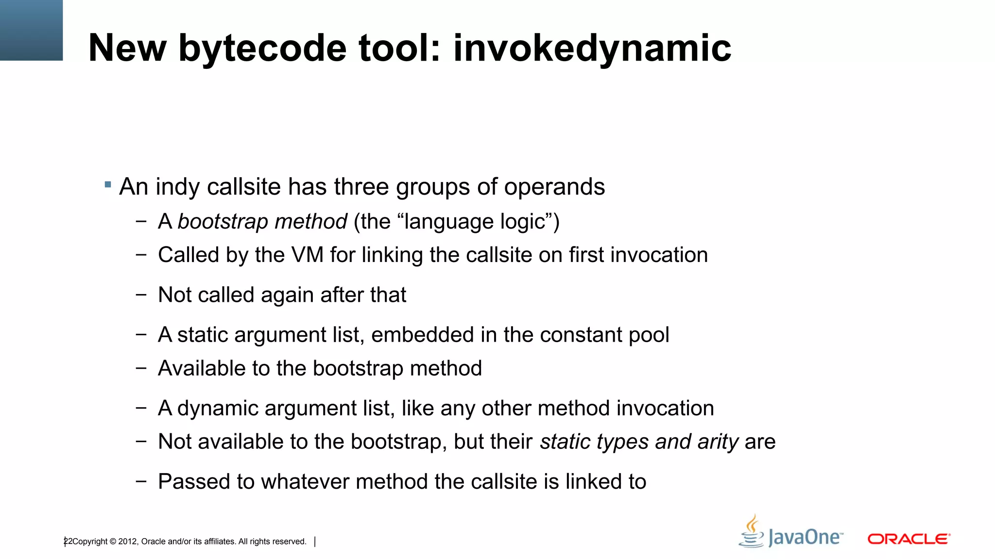New bytecode tool: invokedynamic


            An indy callsite has three groups of operands
                    – A bootstrap method (the “language logic”)
                    – Called by the VM for linking the callsite on first invocation

                    – Not called again after that

                    – A static argument list, embedded in the constant pool
                    – Available to the bootstrap method

                    – A dynamic argument list, like any other method invocation
                    – Not available to the bootstrap, but their static types and arity are

                    – Passed to whatever method the callsite is linked to


22Copyright © 2012, Oracle and/or its affiliates. All rights reserved.
 