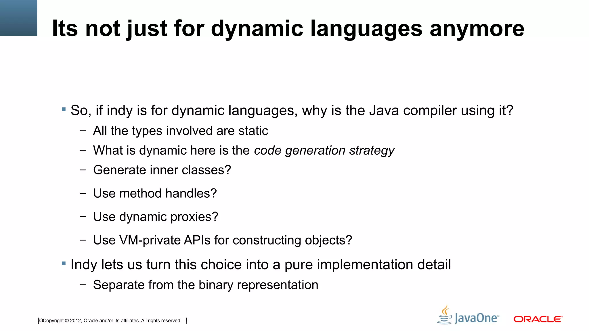 Its not just for dynamic languages anymore


            So, if indy is for dynamic languages, why is the Java compiler using it?
                    – All the types involved are static
                    – What is dynamic here is the code generation strategy
                    – Generate inner classes?

                    – Use method handles?

                    – Use dynamic proxies?

                    – Use VM-private APIs for constructing objects?

            Indy lets us turn this choice into a pure implementation detail
                    – Separate from the binary representation


23Copyright © 2012, Oracle and/or its affiliates. All rights reserved.
 