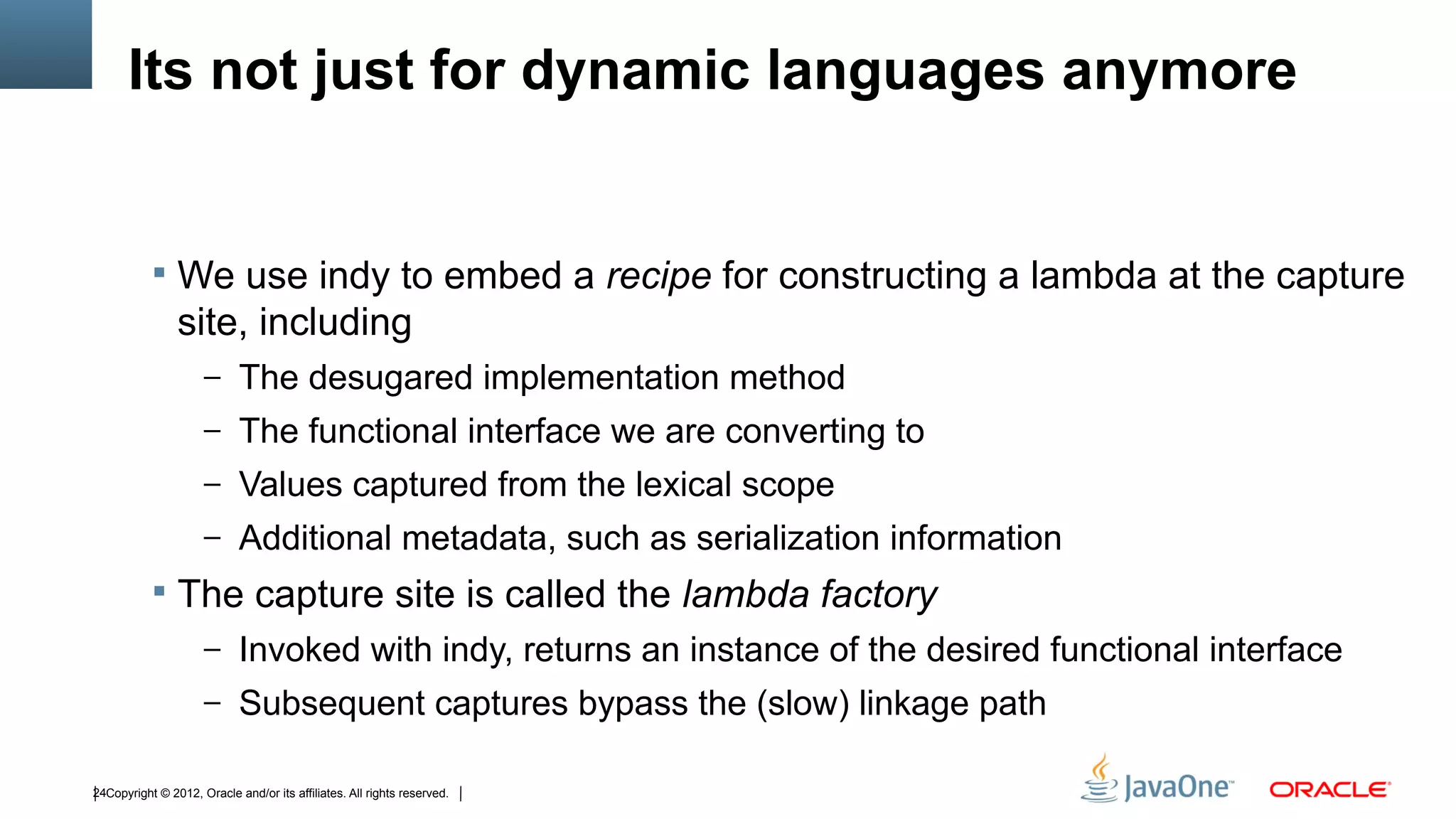 Its not just for dynamic languages anymore


            We use indy to embed a recipe for constructing a lambda at the capture
                site, including
                     – The desugared implementation method
                     – The functional interface we are converting to
                     – Values captured from the lexical scope
                     – Additional metadata, such as serialization information
            The capture site is called the lambda factory
                     – Invoked with indy, returns an instance of the desired functional interface
                     – Subsequent captures bypass the (slow) linkage path

24Copyright © 2012, Oracle and/or its affiliates. All rights reserved.
 