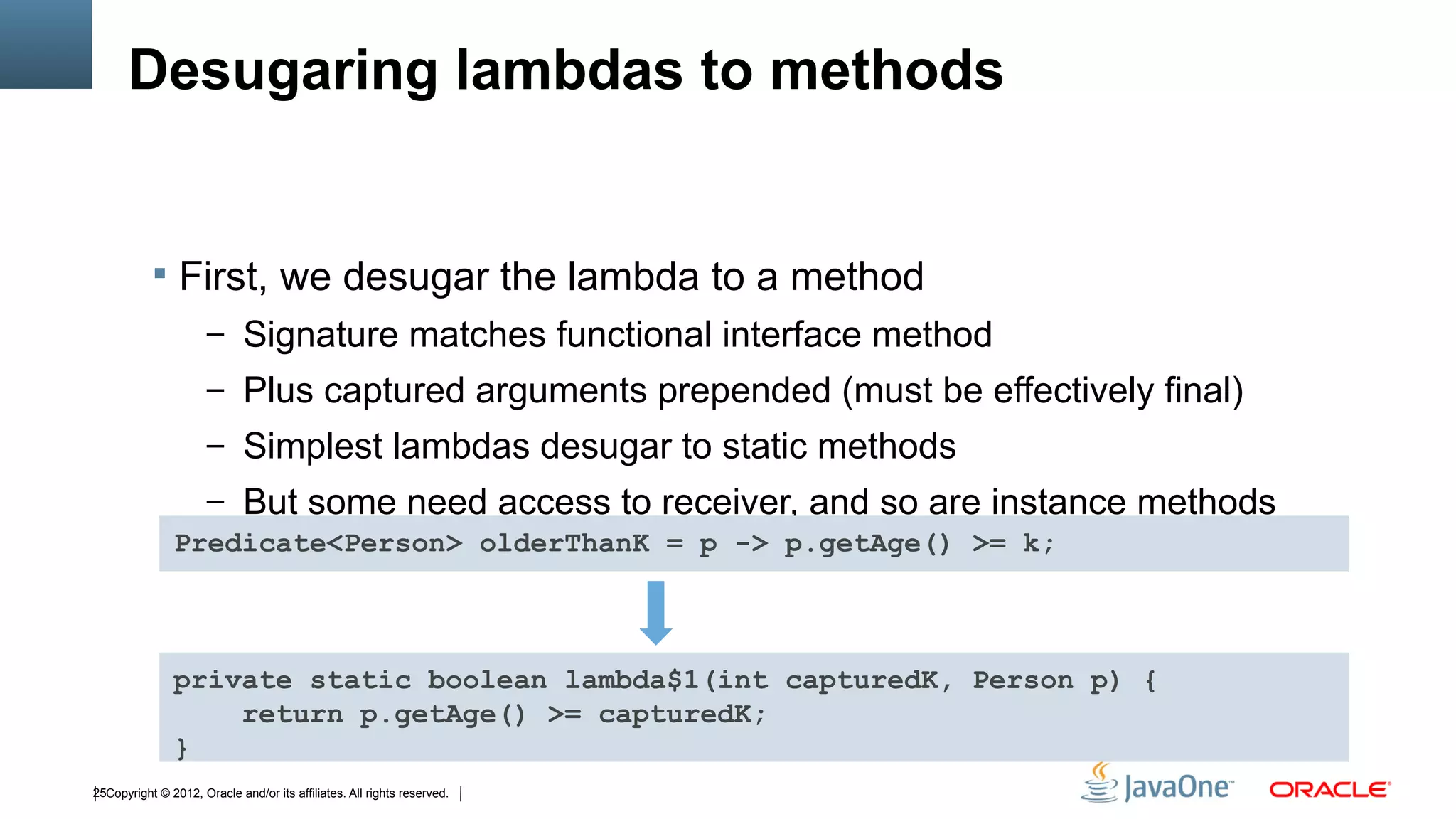 Desugaring lambdas to methods


            First, we desugar the lambda to a method
                      – Signature matches functional interface method
                      – Plus captured arguments prepended (must be effectively final)
                      – Simplest lambdas desugar to static methods
                      – But some need access to receiver, and so are instance methods
               Predicate<Person> olderThanK = p -> p.getAge() >= k;



               private static boolean lambda$1(int capturedK, Person p) {
                   return p.getAge() >= capturedK;
               }
25Copyright © 2012, Oracle and/or its affiliates. All rights reserved.
 
