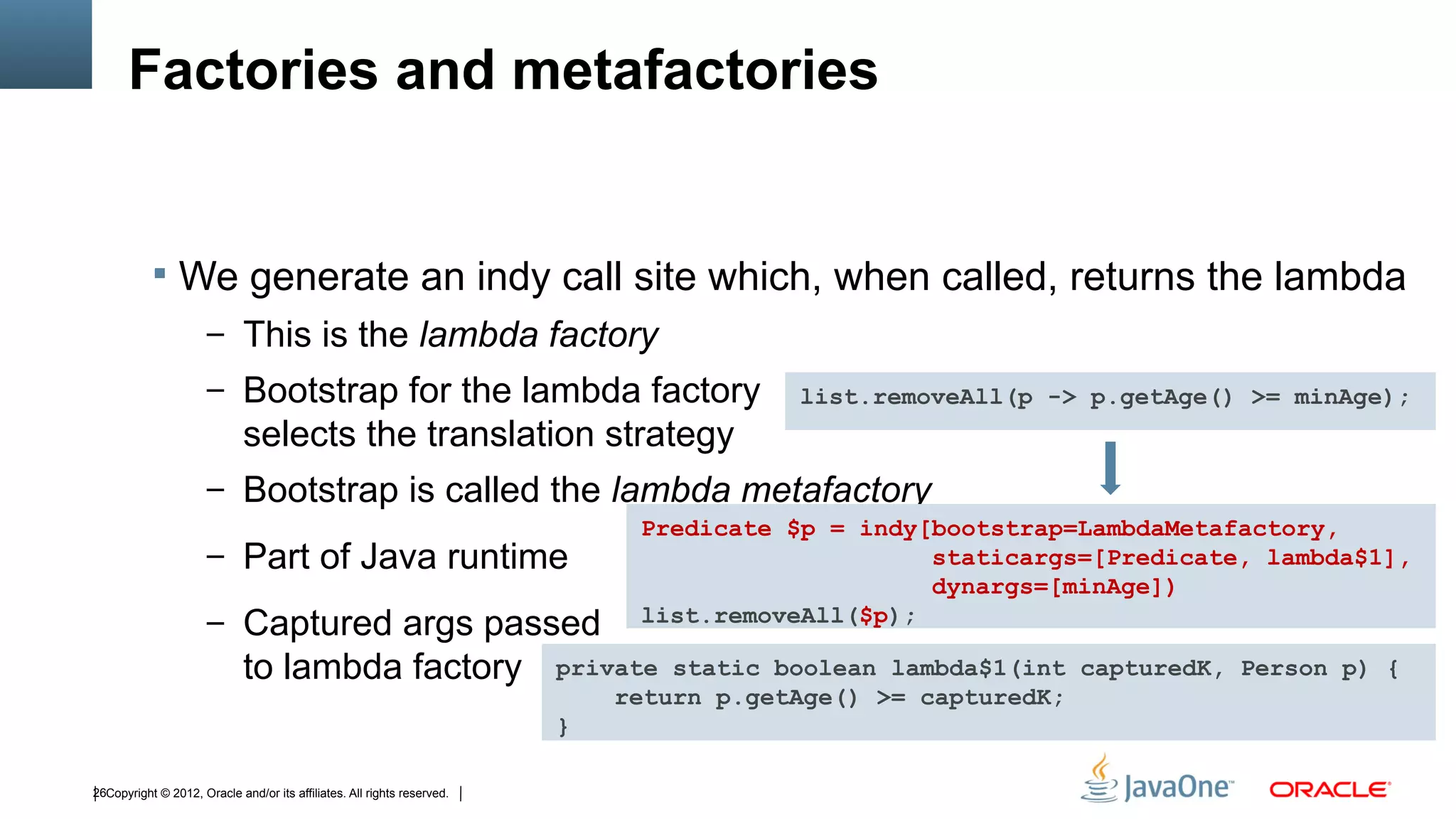 Factories and metafactories


            We generate an indy call site which, when called, returns the lambda
                      – This is the lambda factory
                      – Bootstrap for the lambda factory                                 list.removeAll(p -> p.getAge() >= minAge);
                             selects the translation strategy
                      – Bootstrap is called the lambda metafactory
                                                                              Predicate $p = indy[bootstrap=LambdaMetafactory,
                      – Part of Java runtime                                                      staticargs=[Predicate, lambda$1],
                                                                                                  dynargs=[minAge])
                      – Captured args passed                                  list.removeAll($p);

                             to lambda factory                           private static boolean lambda$1(int capturedK, Person p) {
                                                                             return p.getAge() >= capturedK;
                                                                         }

26Copyright © 2012, Oracle and/or its affiliates. All rights reserved.
 