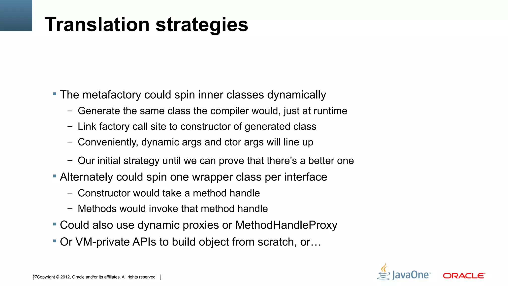 Translation strategies


            The metafactory could spin inner classes dynamically
                   – Generate the same class the compiler would, just at runtime
                   – Link factory call site to constructor of generated class
                   – Conveniently, dynamic args and ctor args will line up

                   – Our initial strategy until we can prove that there’s a better one
            Alternately could spin one wrapper class per interface
                   – Constructor would take a method handle
                   – Methods would invoke that method handle
            Could also use dynamic proxies or MethodHandleProxy
            Or VM-private APIs to build object from scratch, or…


27Copyright © 2012, Oracle and/or its affiliates. All rights reserved.
 