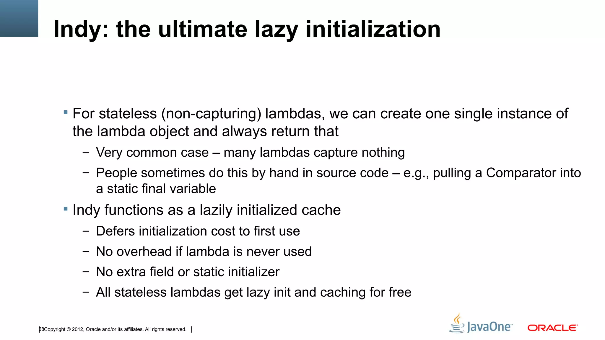 Indy: the ultimate lazy initialization


            For stateless (non-capturing) lambdas, we can create one single instance of
               the lambda object and always return that
                    – Very common case – many lambdas capture nothing
                    – People sometimes do this by hand in source code – e.g., pulling a Comparator into
                           a static final variable
            Indy functions as a lazily initialized cache
                    – Defers initialization cost to first use
                    – No overhead if lambda is never used
                    – No extra field or static initializer
                    – All stateless lambdas get lazy init and caching for free


28Copyright © 2012, Oracle and/or its affiliates. All rights reserved.
 