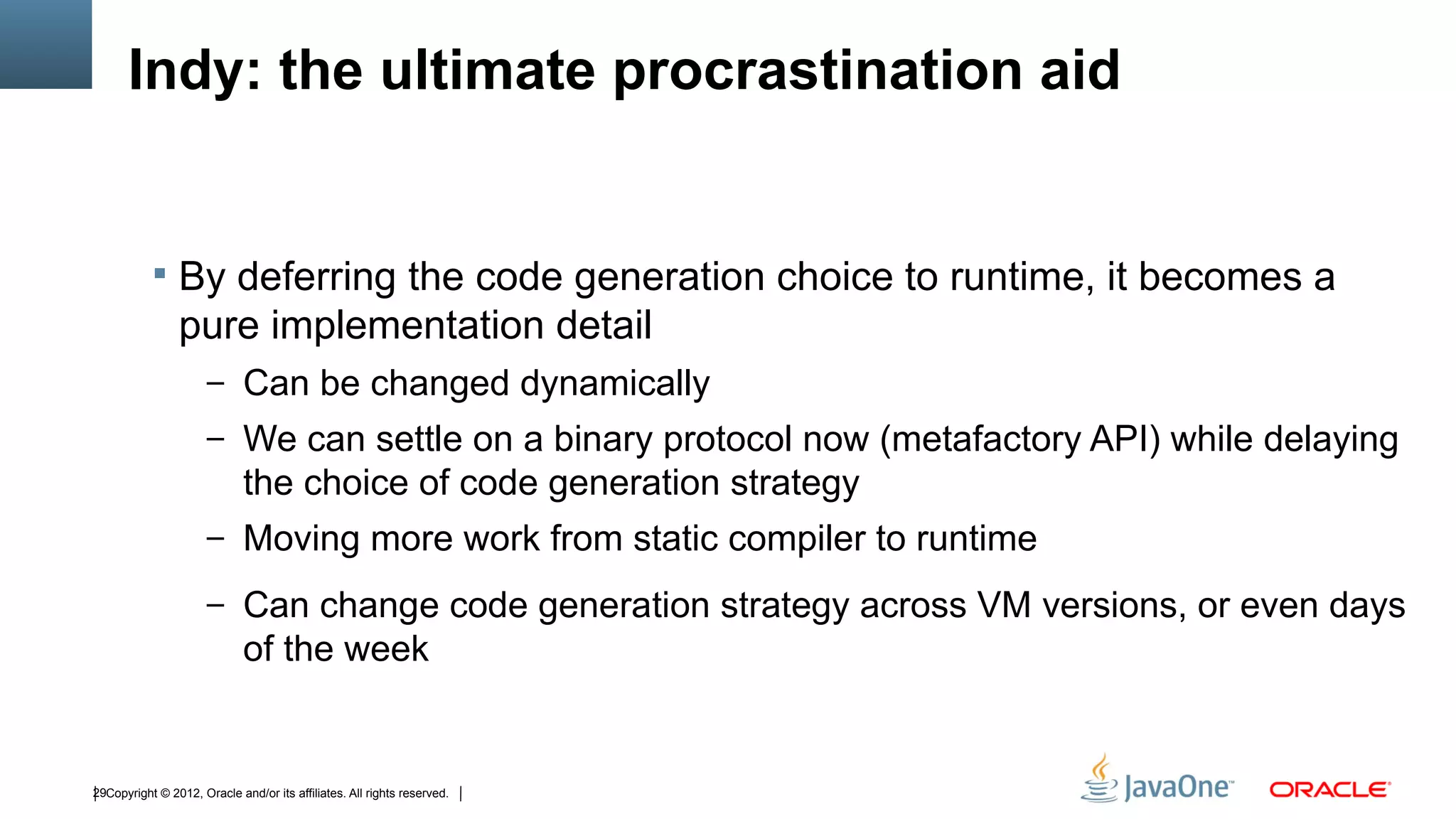 Indy: the ultimate procrastination aid


            By deferring the code generation choice to runtime, it becomes a
                pure implementation detail
                      – Can be changed dynamically
                      – We can settle on a binary protocol now (metafactory API) while delaying
                             the choice of code generation strategy
                      – Moving more work from static compiler to runtime

                      – Can change code generation strategy across VM versions, or even days
                             of the week


29Copyright © 2012, Oracle and/or its affiliates. All rights reserved.
 