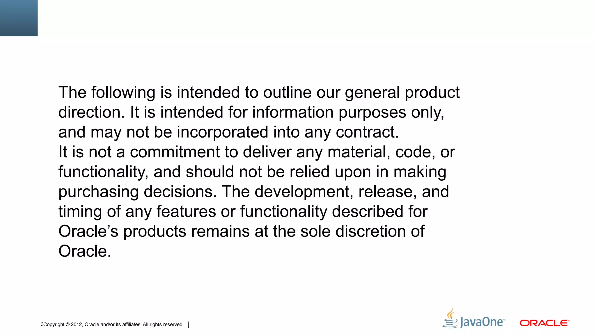 The following is intended to outline our general product
        direction. It is intended for information purposes only,
        and may not be incorporated into any contract.
        It is not a commitment to deliver any material, code, or
        functionality, and should not be relied upon in making
        purchasing decisions. The development, release, and
        timing of any features or functionality described for
        Oracle’s products remains at the sole discretion of
        Oracle.



3Copyright © 2012, Oracle and/or its affiliates. All rights reserved.
 