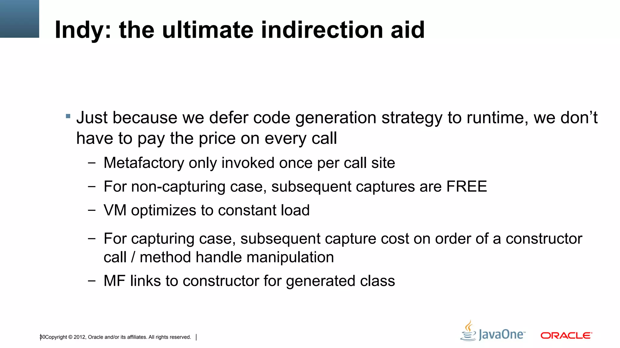 Indy: the ultimate indirection aid


            Just because we defer code generation strategy to runtime, we don’t
                have to pay the price on every call
                      – Metafactory only invoked once per call site
                      – For non-capturing case, subsequent captures are FREE
                      – VM optimizes to constant load

                      – For capturing case, subsequent capture cost on order of a constructor
                             call / method handle manipulation
                      – MF links to constructor for generated class



30Copyright © 2012, Oracle and/or its affiliates. All rights reserved.
 