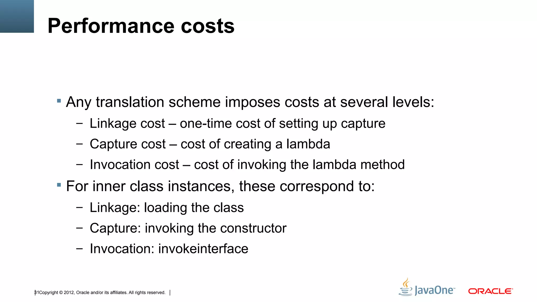 Performance costs


            Any translation scheme imposes costs at several levels:
                      – Linkage cost – one-time cost of setting up capture
                      – Capture cost – cost of creating a lambda
                      – Invocation cost – cost of invoking the lambda method
            For inner class instances, these correspond to:
                      – Linkage: loading the class
                      – Capture: invoking the constructor
                      – Invocation: invokeinterface


31Copyright © 2012, Oracle and/or its affiliates. All rights reserved.
 