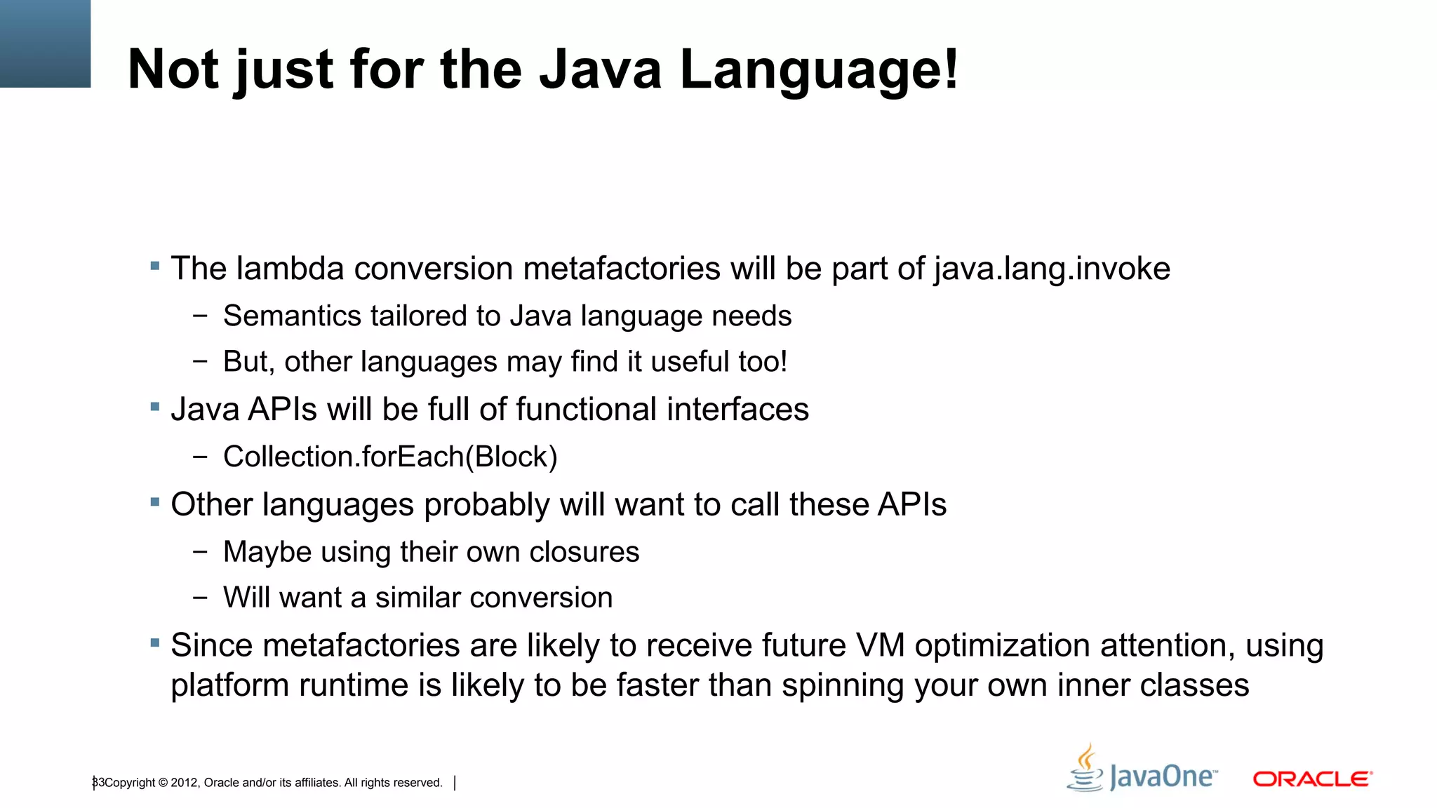 Not just for the Java Language!


            The lambda conversion metafactories will be part of java.lang.invoke
                    – Semantics tailored to Java language needs
                    – But, other languages may find it useful too!
            Java APIs will be full of functional interfaces
                    – Collection.forEach(Block)
            Other languages probably will want to call these APIs
                    – Maybe using their own closures
                    – Will want a similar conversion
            Since metafactories are likely to receive future VM optimization attention, using
               platform runtime is likely to be faster than spinning your own inner classes

33Copyright © 2012, Oracle and/or its affiliates. All rights reserved.
 