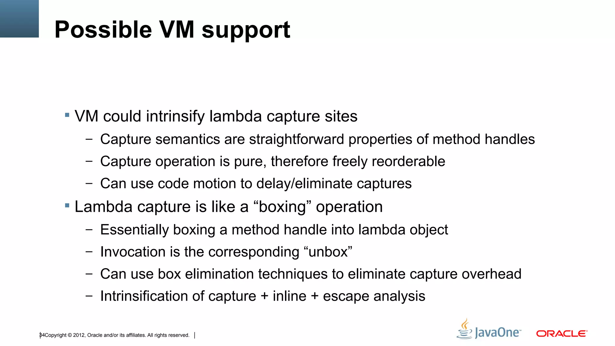 Possible VM support


            VM could intrinsify lambda capture sites
                     – Capture semantics are straightforward properties of method handles
                     – Capture operation is pure, therefore freely reorderable
                     – Can use code motion to delay/eliminate captures
            Lambda capture is like a “boxing” operation
                     – Essentially boxing a method handle into lambda object
                     – Invocation is the corresponding “unbox”
                     – Can use box elimination techniques to eliminate capture overhead
                     – Intrinsification of capture + inline + escape analysis


34Copyright © 2012, Oracle and/or its affiliates. All rights reserved.
 