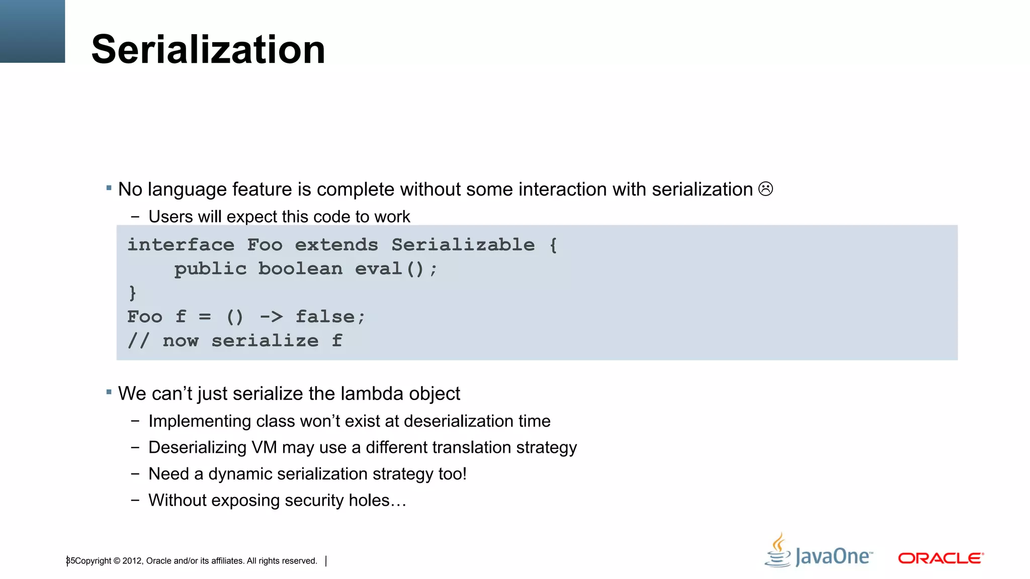 Serialization


           No language feature is complete without some interaction with serialization 
                  – Users will expect this code to work

                interface Foo extends Serializable {
                    public boolean eval();
                }
                Foo f = () -> false;
                // now serialize f

           We can’t just serialize the lambda object
                  – Implementing class won’t exist at deserialization time
                  – Deserializing VM may use a different translation strategy
                  – Need a dynamic serialization strategy too!
                  – Without exposing security holes…



35Copyright © 2012, Oracle and/or its affiliates. All rights reserved.
 