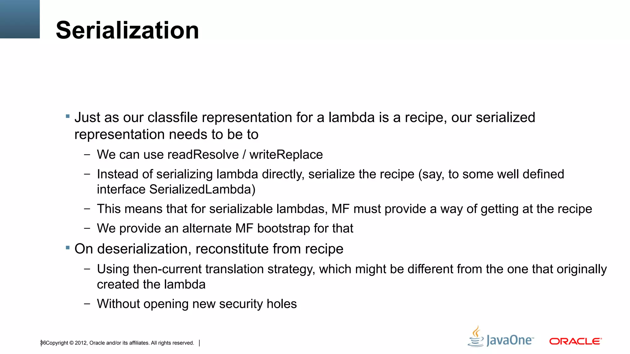 Serialization


            Just as our classfile representation for a lambda is a recipe, our serialized
               representation needs to be to
                   – We can use readResolve / writeReplace
                   – Instead of serializing lambda directly, serialize the recipe (say, to some well defined
                         interface SerializedLambda)
                   – This means that for serializable lambdas, MF must provide a way of getting at the recipe
                   – We provide an alternate MF bootstrap for that
            On deserialization, reconstitute from recipe
                   – Using then-current translation strategy, which might be different from the one that originally
                         created the lambda
                   – Without opening new security holes


36Copyright © 2012, Oracle and/or its affiliates. All rights reserved.
 