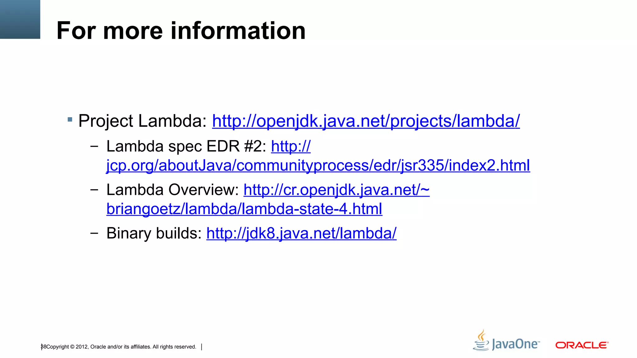 For more information


            Project Lambda: http://openjdk.java.net/projects/lambda/
                      – Lambda spec EDR #2: http://
                             jcp.org/aboutJava/communityprocess/edr/jsr335/index2.html
                      – Lambda Overview: http://cr.openjdk.java.net/~
                             briangoetz/lambda/lambda-state-4.html
                      – Binary builds: http://jdk8.java.net/lambda/




38Copyright © 2012, Oracle and/or its affiliates. All rights reserved.
 