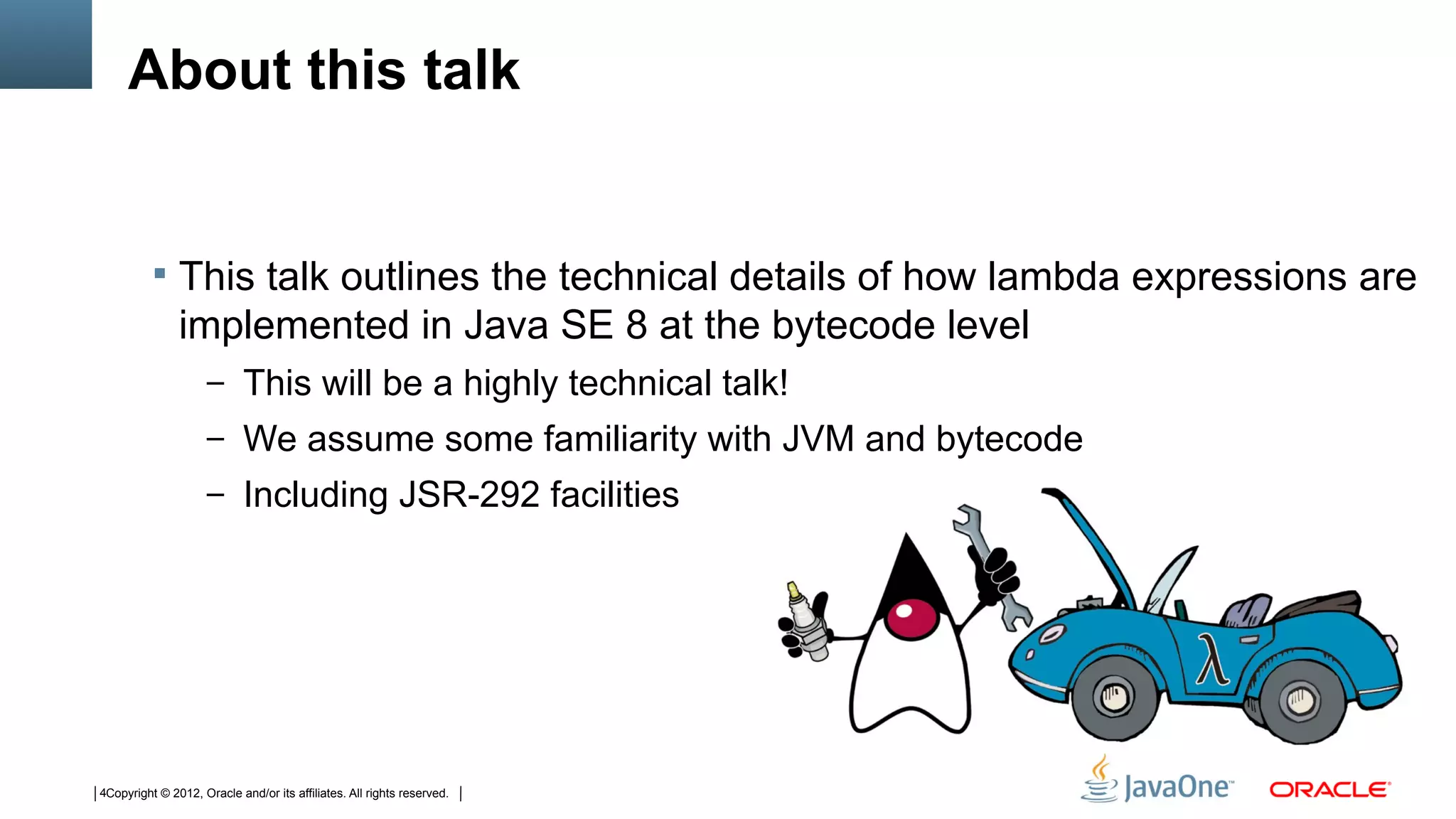 About this talk


           This talk outlines the technical details of how lambda expressions are
               implemented in Java SE 8 at the bytecode level
                     – This will be a highly technical talk!
                     – We assume some familiarity with JVM and bytecode
                     – Including JSR-292 facilities




4Copyright © 2012, Oracle and/or its affiliates. All rights reserved.
 