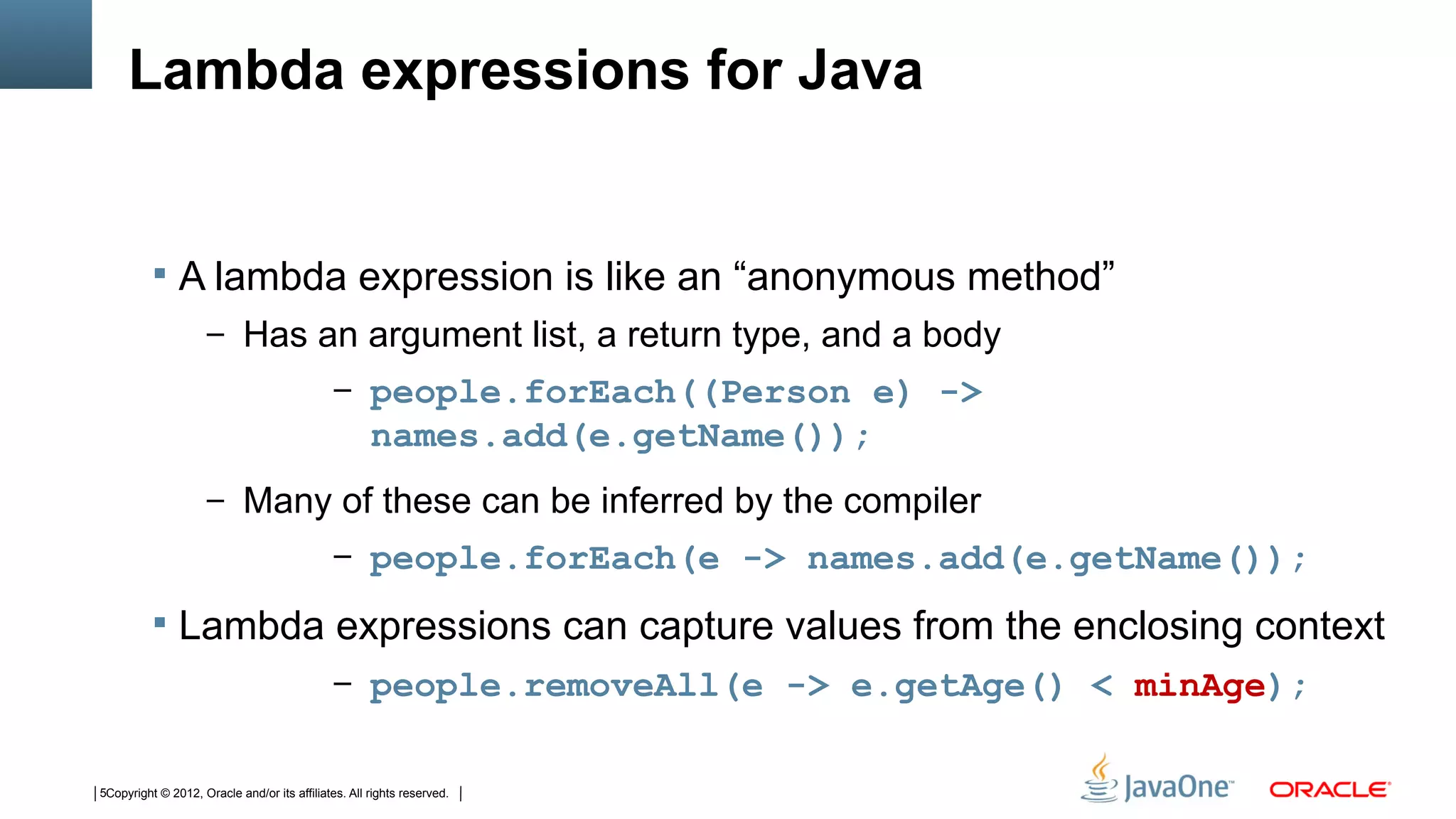 Lambda expressions for Java


           A lambda expression is like an “anonymous method”
                     – Has an argument list, a return type, and a body
                                              – people.forEach((Person e) ->
                                                     names.add(e.getName());
                     – Many of these can be inferred by the compiler
                                              – people.forEach(e -> names.add(e.getName());

           Lambda expressions can capture values from the enclosing context
                                              – people.removeAll(e -> e.getAge() < minAge);


5Copyright © 2012, Oracle and/or its affiliates. All rights reserved.
 