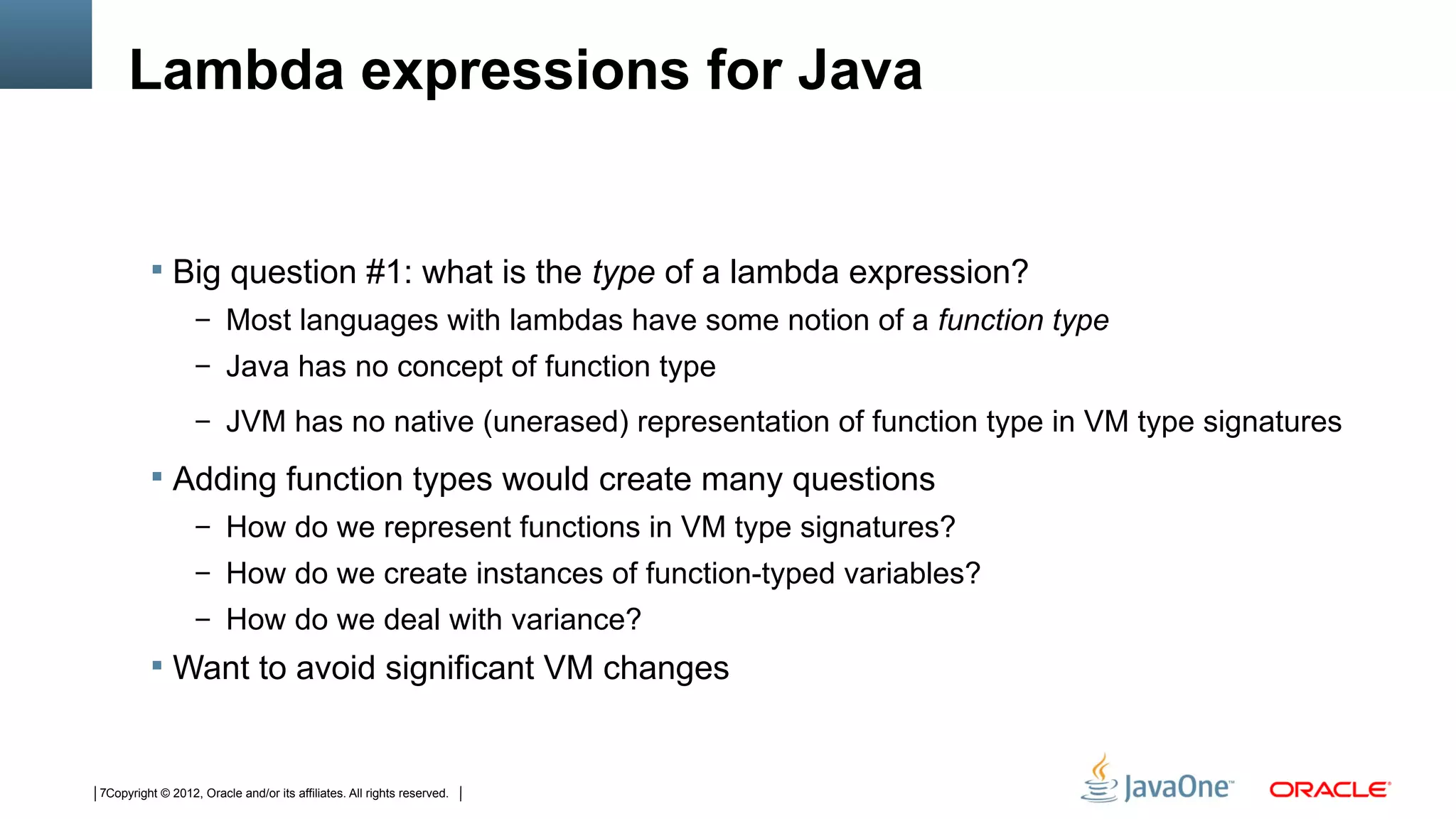 Lambda expressions for Java


          Big question #1: what is the type of a lambda expression?
                  – Most languages with lambdas have some notion of a function type
                  – Java has no concept of function type

                  – JVM has no native (unerased) representation of function type in VM type signatures

          Adding function types would create many questions
                  – How do we represent functions in VM type signatures?
                  – How do we create instances of function-typed variables?
                  – How do we deal with variance?
          Want to avoid significant VM changes



7Copyright © 2012, Oracle and/or its affiliates. All rights reserved.
 