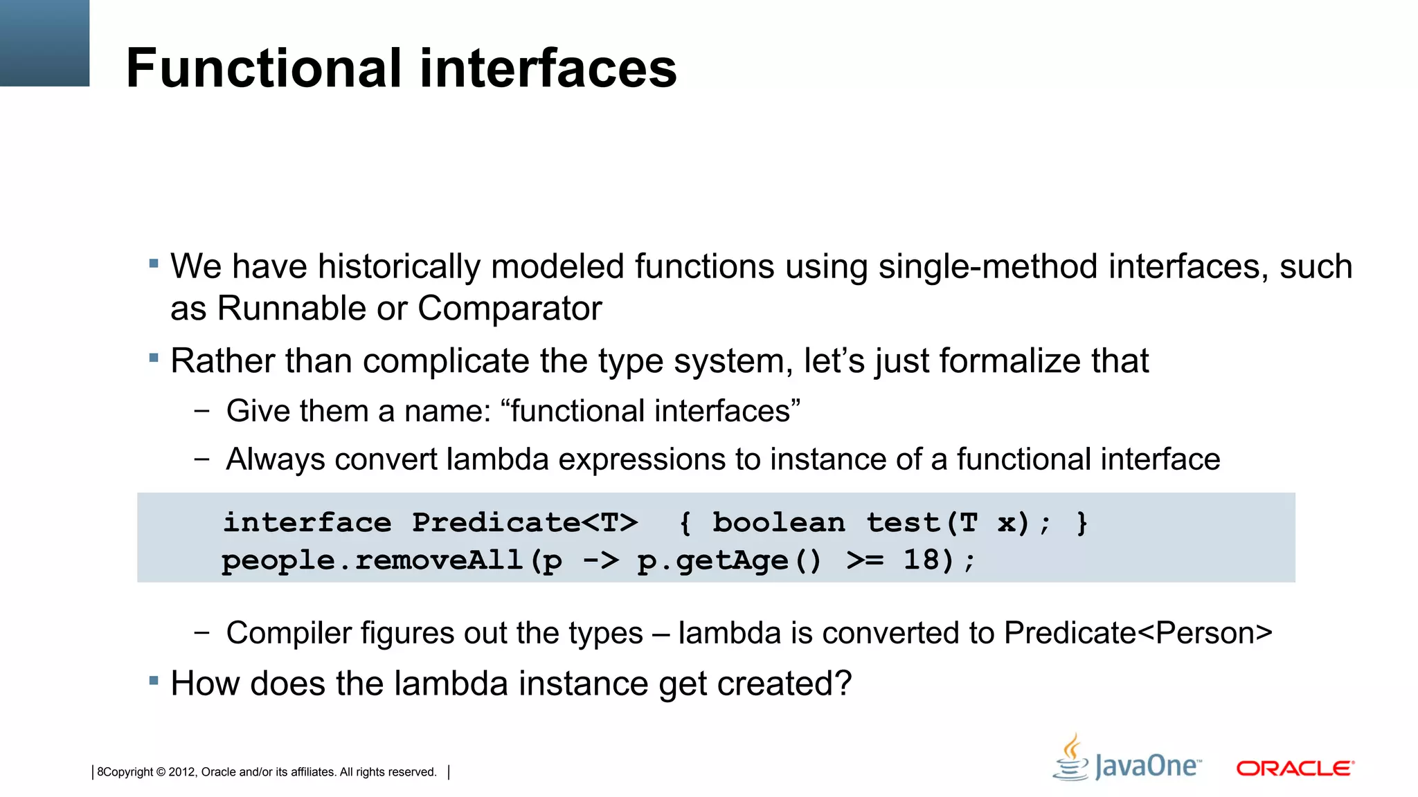 Functional interfaces


           We have historically modeled functions using single-method interfaces, such
            as Runnable or Comparator
           Rather than complicate the type system, let’s just formalize that
                   – Give them a name: “functional interfaces”
                   – Always convert lambda expressions to instance of a functional interface

                         interface Predicate<T> { boolean test(T x); }
                         people.removeAll(p -> p.getAge() >= 18);

                   – Compiler figures out the types – lambda is converted to Predicate<Person>
           How does the lambda instance get created?

8Copyright © 2012, Oracle and/or its affiliates. All rights reserved.
 