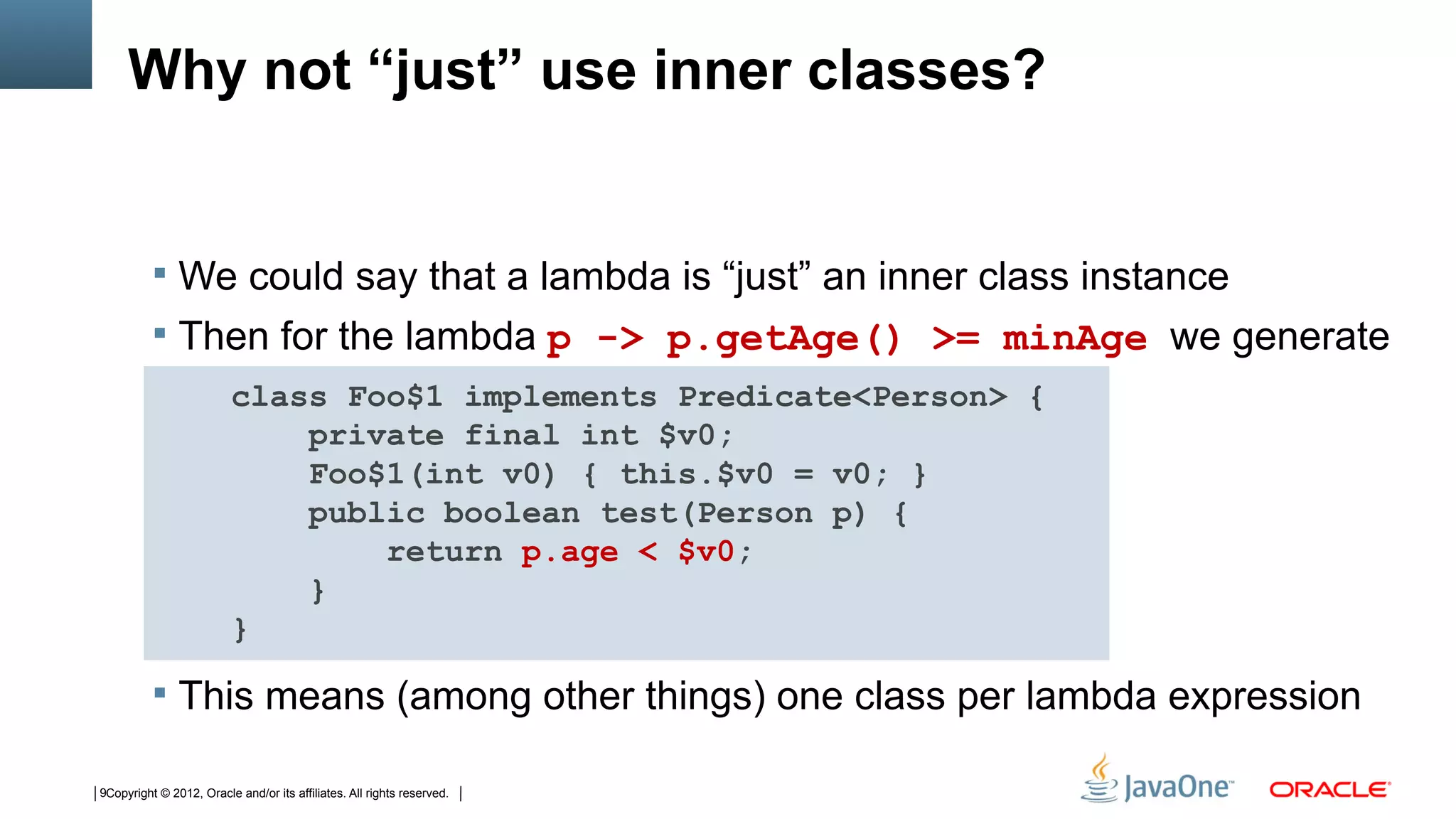 Why not “just” use inner classes?


           We could say that a lambda is “just” an inner class instance
           Then for the lambda p -> p.getAge() >= minAge we generate
                         class Foo$1 implements Predicate<Person> {
                             private final int $v0;
                             Foo$1(int v0) { this.$v0 = v0; }
                             public boolean test(Person p) {
                                 return p.age < $v0;
                             }
                         }

           This means (among other things) one class per lambda expression

9Copyright © 2012, Oracle and/or its affiliates. All rights reserved.
 