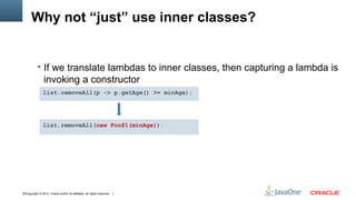 Why not “just” use inner classes?


            If we translate lambdas to inner classes, then capturing a lambda is
                invoking a constructor
                list.removeAll(p -> p.getAge() >= minAge);




                list.removeAll(new Foo$1(minAge));




10Copyright © 2012, Oracle and/or its affiliates. All rights reserved.
 