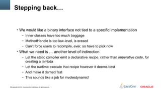 Stepping back…


            We would like a binary interface not tied to a specific implementation
                    – Inner classes have too much baggage
                    – MethodHandle is too low-level, is erased
                    – Can’t force users to recompile, ever, so have to pick now
            What we need is … another level of indirection
                    – Let the static compiler emit a declarative recipe, rather than imperative code, for
                          creating a lambda
                    – Let the runtime execute that recipe however it deems best
                    – And make it darned fast
                    – This sounds like a job for invokedynamic!


18Copyright © 2012, Oracle and/or its affiliates. All rights reserved.
 