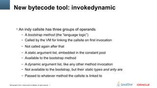 New bytecode tool: invokedynamic


            An indy callsite has three groups of operands
                    – A bootstrap method (the “language logic”)
                    – Called by the VM for linking the callsite on first invocation

                    – Not called again after that

                    – A static argument list, embedded in the constant pool
                    – Available to the bootstrap method

                    – A dynamic argument list, like any other method invocation
                    – Not available to the bootstrap, but their static types and arity are

                    – Passed to whatever method the callsite is linked to


22Copyright © 2012, Oracle and/or its affiliates. All rights reserved.
 