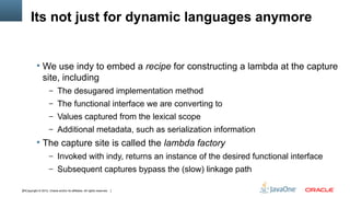 Its not just for dynamic languages anymore


            We use indy to embed a recipe for constructing a lambda at the capture
                site, including
                     – The desugared implementation method
                     – The functional interface we are converting to
                     – Values captured from the lexical scope
                     – Additional metadata, such as serialization information
            The capture site is called the lambda factory
                     – Invoked with indy, returns an instance of the desired functional interface
                     – Subsequent captures bypass the (slow) linkage path

24Copyright © 2012, Oracle and/or its affiliates. All rights reserved.
 