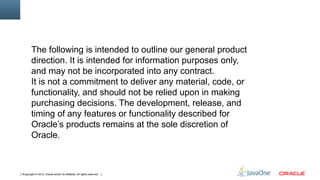 The following is intended to outline our general product
        direction. It is intended for information purposes only,
        and may not be incorporated into any contract.
        It is not a commitment to deliver any material, code, or
        functionality, and should not be relied upon in making
        purchasing decisions. The development, release, and
        timing of any features or functionality described for
        Oracle’s products remains at the sole discretion of
        Oracle.



3Copyright © 2012, Oracle and/or its affiliates. All rights reserved.
 