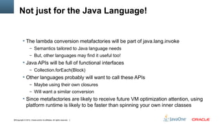 Not just for the Java Language!


            The lambda conversion metafactories will be part of java.lang.invoke
                    – Semantics tailored to Java language needs
                    – But, other languages may find it useful too!
            Java APIs will be full of functional interfaces
                    – Collection.forEach(Block)
            Other languages probably will want to call these APIs
                    – Maybe using their own closures
                    – Will want a similar conversion
            Since metafactories are likely to receive future VM optimization attention, using
               platform runtime is likely to be faster than spinning your own inner classes

33Copyright © 2012, Oracle and/or its affiliates. All rights reserved.
 