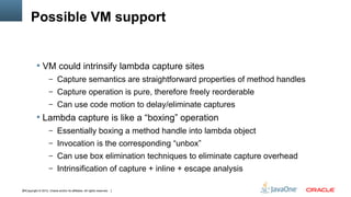 Possible VM support


            VM could intrinsify lambda capture sites
                     – Capture semantics are straightforward properties of method handles
                     – Capture operation is pure, therefore freely reorderable
                     – Can use code motion to delay/eliminate captures
            Lambda capture is like a “boxing” operation
                     – Essentially boxing a method handle into lambda object
                     – Invocation is the corresponding “unbox”
                     – Can use box elimination techniques to eliminate capture overhead
                     – Intrinsification of capture + inline + escape analysis


34Copyright © 2012, Oracle and/or its affiliates. All rights reserved.
 