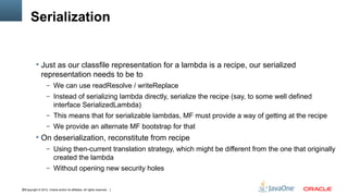 Serialization


            Just as our classfile representation for a lambda is a recipe, our serialized
               representation needs to be to
                   – We can use readResolve / writeReplace
                   – Instead of serializing lambda directly, serialize the recipe (say, to some well defined
                         interface SerializedLambda)
                   – This means that for serializable lambdas, MF must provide a way of getting at the recipe
                   – We provide an alternate MF bootstrap for that
            On deserialization, reconstitute from recipe
                   – Using then-current translation strategy, which might be different from the one that originally
                         created the lambda
                   – Without opening new security holes


36Copyright © 2012, Oracle and/or its affiliates. All rights reserved.
 