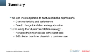 Summary


            We use invokedynamic to capture lambda expressions
                      – Gives us flexibility and performance
                      – Free to change translation strategy at runtime
            Even using the “dumb” translation strategy…
                      – No worse than inner classes in the worst case
                      – 5-20x better than inner classes in a common case




37Copyright © 2012, Oracle and/or its affiliates. All rights reserved.
 