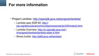For more information


            Project Lambda: http://openjdk.java.net/projects/lambda/
                      – Lambda spec EDR #2: http://
                             jcp.org/aboutJava/communityprocess/edr/jsr335/index2.html
                      – Lambda Overview: http://cr.openjdk.java.net/~
                             briangoetz/lambda/lambda-state-4.html
                      – Binary builds: http://jdk8.java.net/lambda/




38Copyright © 2012, Oracle and/or its affiliates. All rights reserved.
 