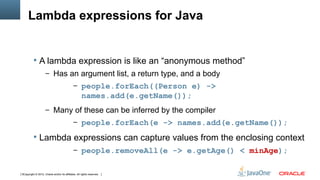 Lambda expressions for Java


           A lambda expression is like an “anonymous method”
                     – Has an argument list, a return type, and a body
                                              – people.forEach((Person e) ->
                                                     names.add(e.getName());
                     – Many of these can be inferred by the compiler
                                              – people.forEach(e -> names.add(e.getName());

           Lambda expressions can capture values from the enclosing context
                                              – people.removeAll(e -> e.getAge() < minAge);


5Copyright © 2012, Oracle and/or its affiliates. All rights reserved.
 